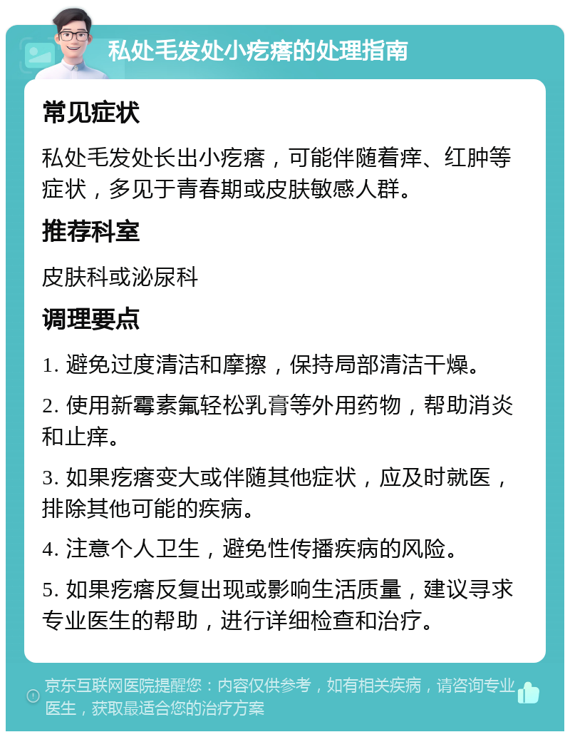 私处毛发处小疙瘩的处理指南 常见症状 私处毛发处长出小疙瘩，可能伴随着痒、红肿等症状，多见于青春期或皮肤敏感人群。 推荐科室 皮肤科或泌尿科 调理要点 1. 避免过度清洁和摩擦，保持局部清洁干燥。 2. 使用新霉素氟轻松乳膏等外用药物，帮助消炎和止痒。 3. 如果疙瘩变大或伴随其他症状，应及时就医，排除其他可能的疾病。 4. 注意个人卫生，避免性传播疾病的风险。 5. 如果疙瘩反复出现或影响生活质量，建议寻求专业医生的帮助，进行详细检查和治疗。