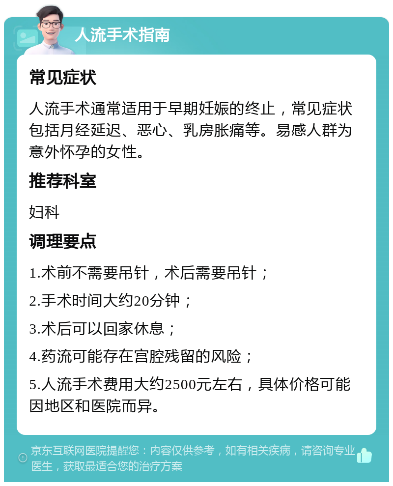 人流手术指南 常见症状 人流手术通常适用于早期妊娠的终止，常见症状包括月经延迟、恶心、乳房胀痛等。易感人群为意外怀孕的女性。 推荐科室 妇科 调理要点 1.术前不需要吊针，术后需要吊针； 2.手术时间大约20分钟； 3.术后可以回家休息； 4.药流可能存在宫腔残留的风险； 5.人流手术费用大约2500元左右，具体价格可能因地区和医院而异。