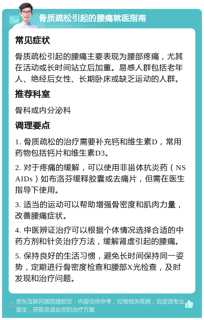 骨质疏松引起的腰痛就医指南 常见症状 骨质疏松引起的腰痛主要表现为腰部疼痛，尤其在活动或长时间站立后加重。易感人群包括老年人、绝经后女性、长期卧床或缺乏运动的人群。 推荐科室 骨科或内分泌科 调理要点 1. 骨质疏松的治疗需要补充钙和维生素D，常用药物包括钙片和维生素D3。 2. 对于疼痛的缓解，可以使用非甾体抗炎药（NSAIDs）如布洛芬缓释胶囊或去痛片，但需在医生指导下使用。 3. 适当的运动可以帮助增强骨密度和肌肉力量，改善腰痛症状。 4. 中医辨证治疗可以根据个体情况选择合适的中药方剂和针灸治疗方法，缓解肾虚引起的腰痛。 5. 保持良好的生活习惯，避免长时间保持同一姿势，定期进行骨密度检查和腰部X光检查，及时发现和治疗问题。