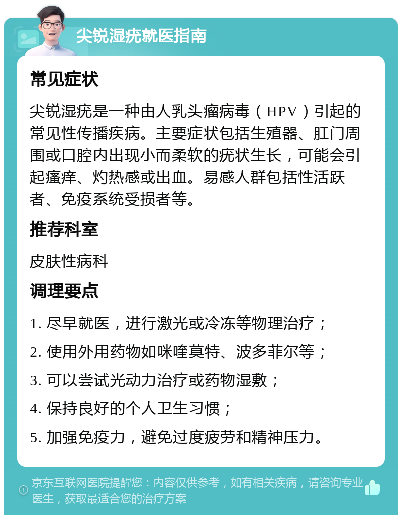 尖锐湿疣就医指南 常见症状 尖锐湿疣是一种由人乳头瘤病毒（HPV）引起的常见性传播疾病。主要症状包括生殖器、肛门周围或口腔内出现小而柔软的疣状生长，可能会引起瘙痒、灼热感或出血。易感人群包括性活跃者、免疫系统受损者等。 推荐科室 皮肤性病科 调理要点 1. 尽早就医，进行激光或冷冻等物理治疗； 2. 使用外用药物如咪喹莫特、波多菲尔等； 3. 可以尝试光动力治疗或药物湿敷； 4. 保持良好的个人卫生习惯； 5. 加强免疫力，避免过度疲劳和精神压力。