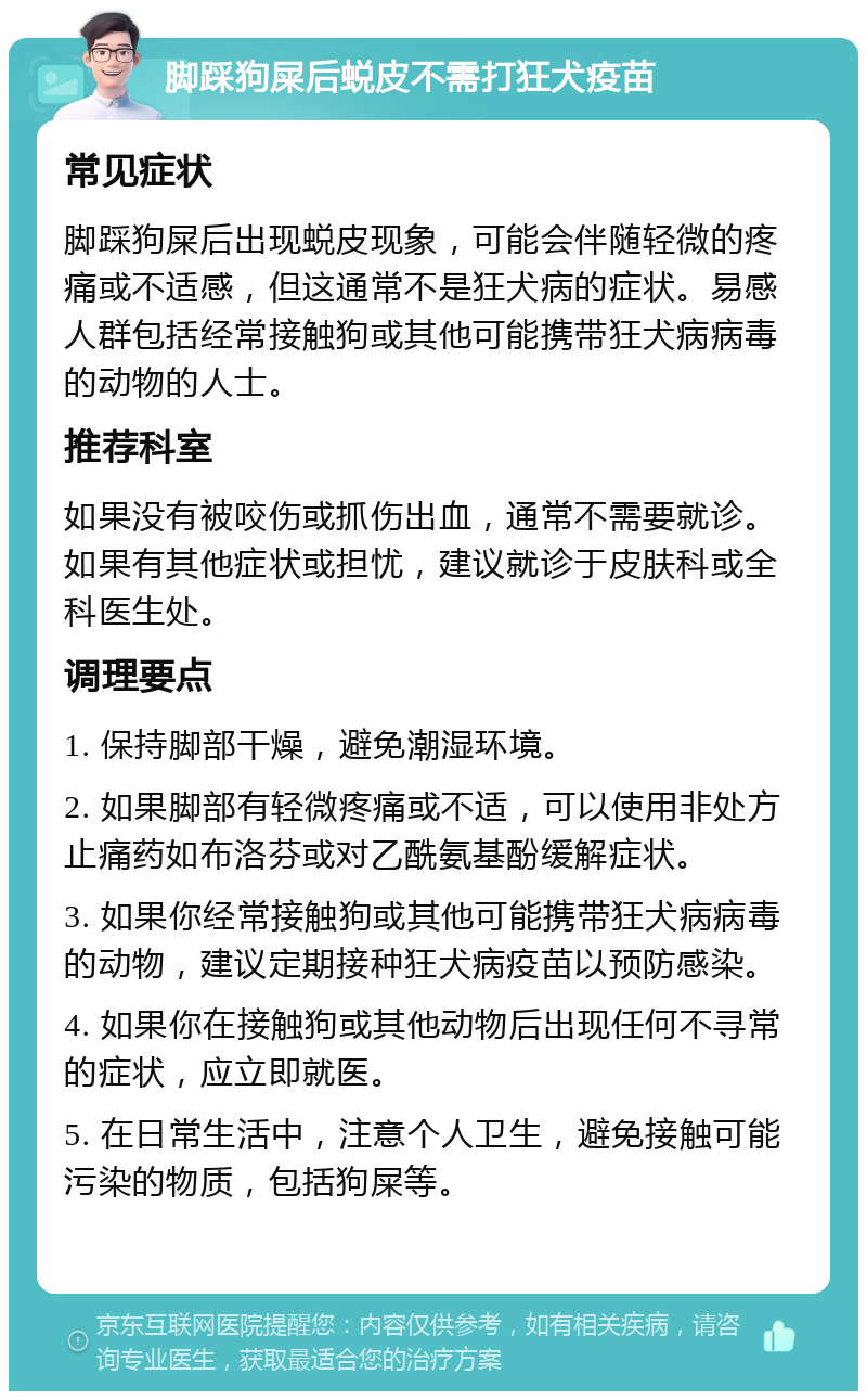 脚踩狗屎后蜕皮不需打狂犬疫苗 常见症状 脚踩狗屎后出现蜕皮现象，可能会伴随轻微的疼痛或不适感，但这通常不是狂犬病的症状。易感人群包括经常接触狗或其他可能携带狂犬病病毒的动物的人士。 推荐科室 如果没有被咬伤或抓伤出血，通常不需要就诊。如果有其他症状或担忧，建议就诊于皮肤科或全科医生处。 调理要点 1. 保持脚部干燥，避免潮湿环境。 2. 如果脚部有轻微疼痛或不适，可以使用非处方止痛药如布洛芬或对乙酰氨基酚缓解症状。 3. 如果你经常接触狗或其他可能携带狂犬病病毒的动物，建议定期接种狂犬病疫苗以预防感染。 4. 如果你在接触狗或其他动物后出现任何不寻常的症状，应立即就医。 5. 在日常生活中，注意个人卫生，避免接触可能污染的物质，包括狗屎等。