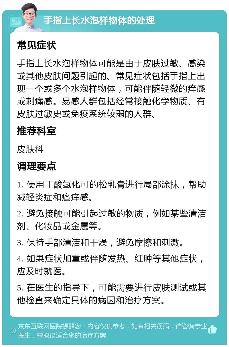 手指上长水泡样物体的处理 常见症状 手指上长水泡样物体可能是由于皮肤过敏、感染或其他皮肤问题引起的。常见症状包括手指上出现一个或多个水泡样物体，可能伴随轻微的痒感或刺痛感。易感人群包括经常接触化学物质、有皮肤过敏史或免疫系统较弱的人群。 推荐科室 皮肤科 调理要点 1. 使用丁酸氢化可的松乳膏进行局部涂抹，帮助减轻炎症和瘙痒感。 2. 避免接触可能引起过敏的物质，例如某些清洁剂、化妆品或金属等。 3. 保持手部清洁和干燥，避免摩擦和刺激。 4. 如果症状加重或伴随发热、红肿等其他症状，应及时就医。 5. 在医生的指导下，可能需要进行皮肤测试或其他检查来确定具体的病因和治疗方案。