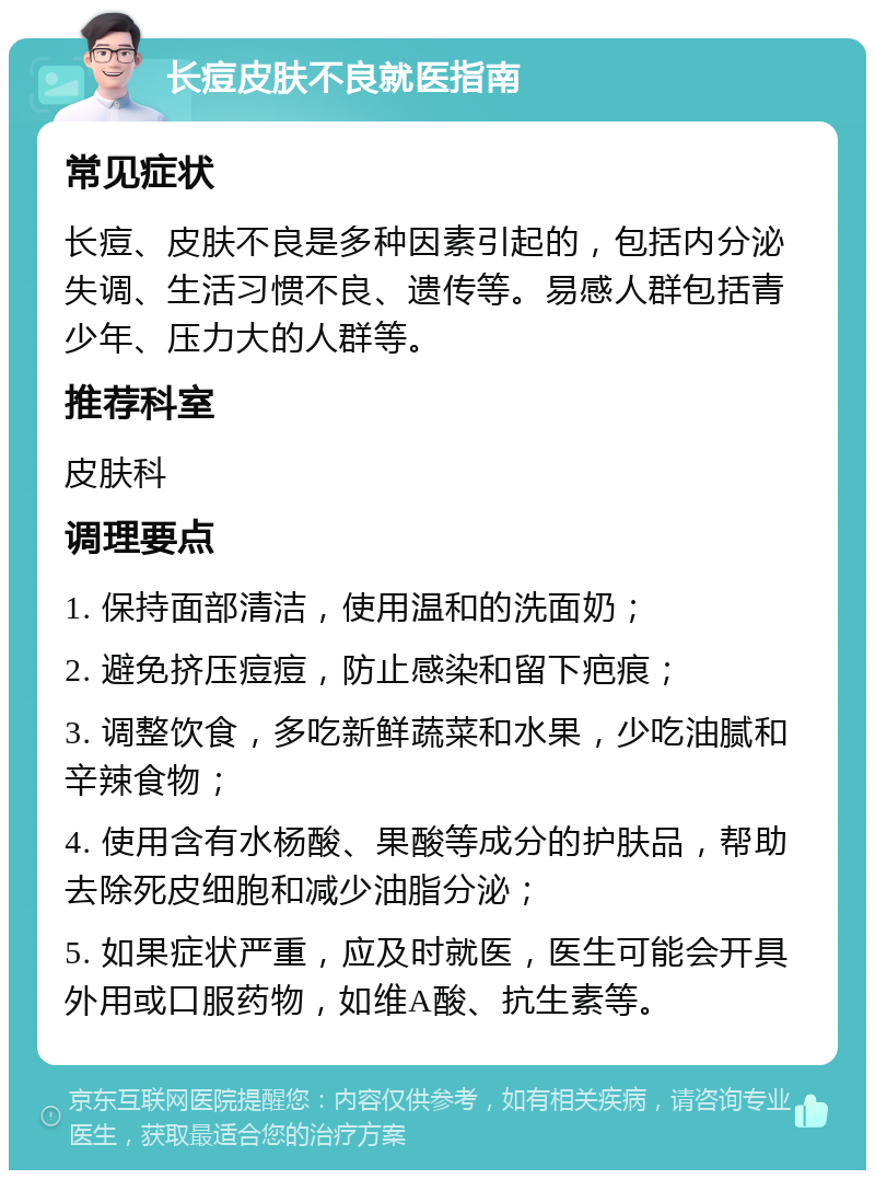 长痘皮肤不良就医指南 常见症状 长痘、皮肤不良是多种因素引起的，包括内分泌失调、生活习惯不良、遗传等。易感人群包括青少年、压力大的人群等。 推荐科室 皮肤科 调理要点 1. 保持面部清洁，使用温和的洗面奶； 2. 避免挤压痘痘，防止感染和留下疤痕； 3. 调整饮食，多吃新鲜蔬菜和水果，少吃油腻和辛辣食物； 4. 使用含有水杨酸、果酸等成分的护肤品，帮助去除死皮细胞和减少油脂分泌； 5. 如果症状严重，应及时就医，医生可能会开具外用或口服药物，如维A酸、抗生素等。