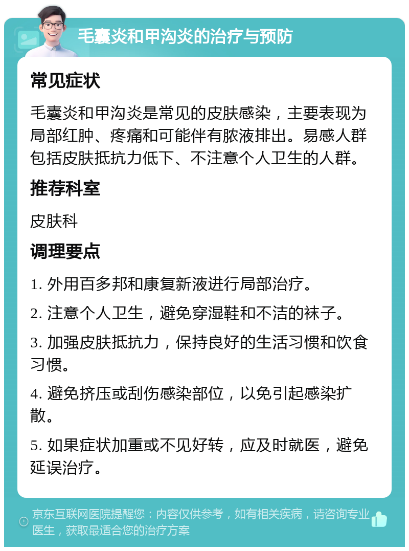 毛囊炎和甲沟炎的治疗与预防 常见症状 毛囊炎和甲沟炎是常见的皮肤感染，主要表现为局部红肿、疼痛和可能伴有脓液排出。易感人群包括皮肤抵抗力低下、不注意个人卫生的人群。 推荐科室 皮肤科 调理要点 1. 外用百多邦和康复新液进行局部治疗。 2. 注意个人卫生，避免穿湿鞋和不洁的袜子。 3. 加强皮肤抵抗力，保持良好的生活习惯和饮食习惯。 4. 避免挤压或刮伤感染部位，以免引起感染扩散。 5. 如果症状加重或不见好转，应及时就医，避免延误治疗。