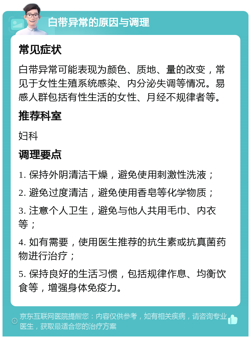 白带异常的原因与调理 常见症状 白带异常可能表现为颜色、质地、量的改变，常见于女性生殖系统感染、内分泌失调等情况。易感人群包括有性生活的女性、月经不规律者等。 推荐科室 妇科 调理要点 1. 保持外阴清洁干燥，避免使用刺激性洗液； 2. 避免过度清洁，避免使用香皂等化学物质； 3. 注意个人卫生，避免与他人共用毛巾、内衣等； 4. 如有需要，使用医生推荐的抗生素或抗真菌药物进行治疗； 5. 保持良好的生活习惯，包括规律作息、均衡饮食等，增强身体免疫力。