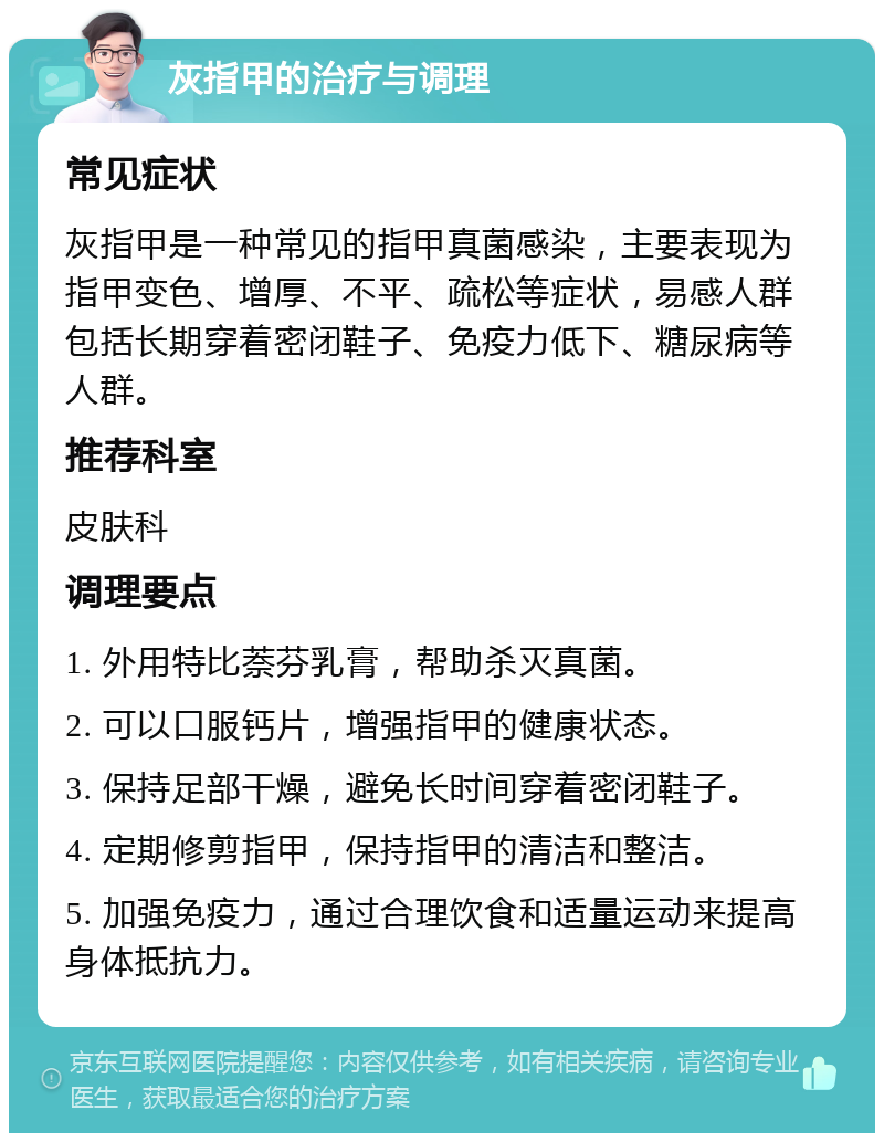 灰指甲的治疗与调理 常见症状 灰指甲是一种常见的指甲真菌感染，主要表现为指甲变色、增厚、不平、疏松等症状，易感人群包括长期穿着密闭鞋子、免疫力低下、糖尿病等人群。 推荐科室 皮肤科 调理要点 1. 外用特比萘芬乳膏，帮助杀灭真菌。 2. 可以口服钙片，增强指甲的健康状态。 3. 保持足部干燥，避免长时间穿着密闭鞋子。 4. 定期修剪指甲，保持指甲的清洁和整洁。 5. 加强免疫力，通过合理饮食和适量运动来提高身体抵抗力。