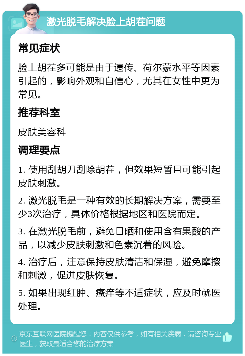 激光脱毛解决脸上胡茬问题 常见症状 脸上胡茬多可能是由于遗传、荷尔蒙水平等因素引起的，影响外观和自信心，尤其在女性中更为常见。 推荐科室 皮肤美容科 调理要点 1. 使用刮胡刀刮除胡茬，但效果短暂且可能引起皮肤刺激。 2. 激光脱毛是一种有效的长期解决方案，需要至少3次治疗，具体价格根据地区和医院而定。 3. 在激光脱毛前，避免日晒和使用含有果酸的产品，以减少皮肤刺激和色素沉着的风险。 4. 治疗后，注意保持皮肤清洁和保湿，避免摩擦和刺激，促进皮肤恢复。 5. 如果出现红肿、瘙痒等不适症状，应及时就医处理。