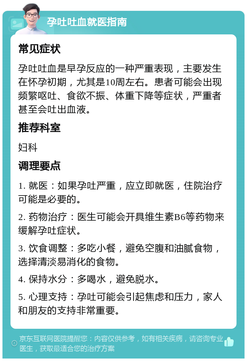 孕吐吐血就医指南 常见症状 孕吐吐血是早孕反应的一种严重表现，主要发生在怀孕初期，尤其是10周左右。患者可能会出现频繁呕吐、食欲不振、体重下降等症状，严重者甚至会吐出血液。 推荐科室 妇科 调理要点 1. 就医：如果孕吐严重，应立即就医，住院治疗可能是必要的。 2. 药物治疗：医生可能会开具维生素B6等药物来缓解孕吐症状。 3. 饮食调整：多吃小餐，避免空腹和油腻食物，选择清淡易消化的食物。 4. 保持水分：多喝水，避免脱水。 5. 心理支持：孕吐可能会引起焦虑和压力，家人和朋友的支持非常重要。