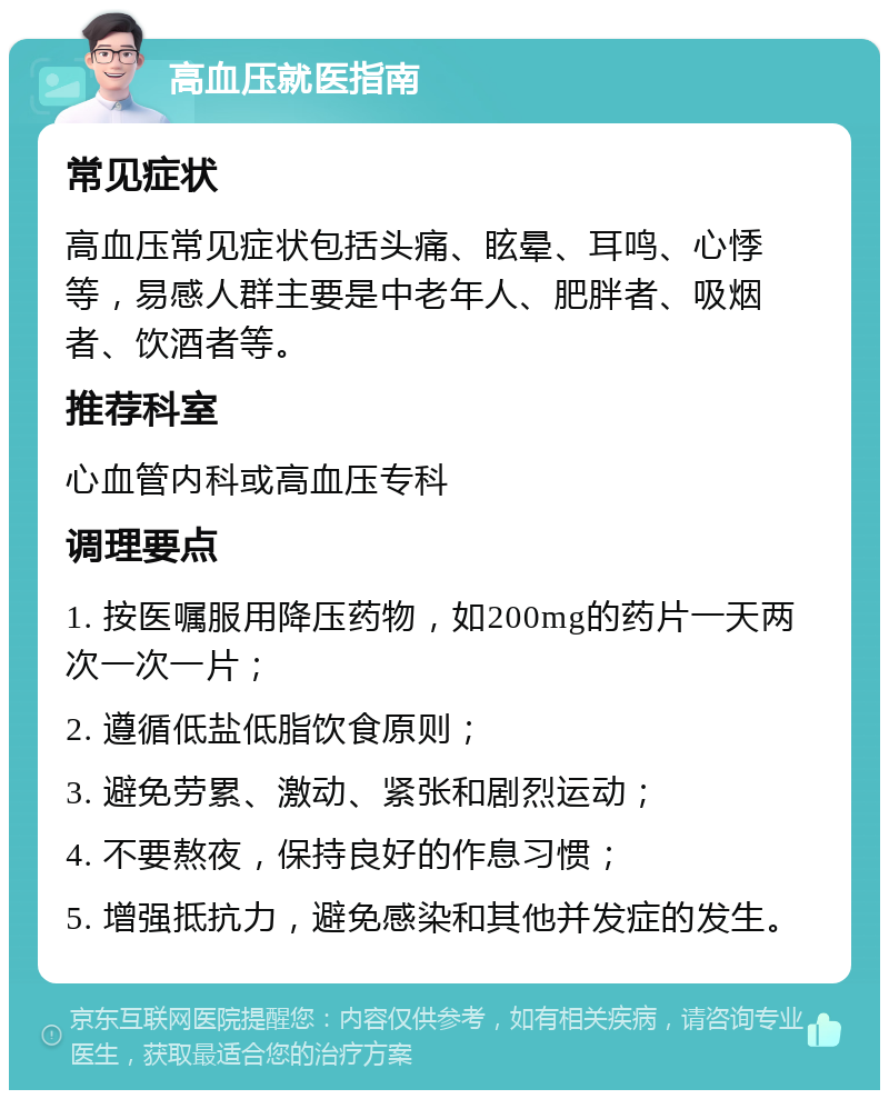 高血压就医指南 常见症状 高血压常见症状包括头痛、眩晕、耳鸣、心悸等，易感人群主要是中老年人、肥胖者、吸烟者、饮酒者等。 推荐科室 心血管内科或高血压专科 调理要点 1. 按医嘱服用降压药物，如200mg的药片一天两次一次一片； 2. 遵循低盐低脂饮食原则； 3. 避免劳累、激动、紧张和剧烈运动； 4. 不要熬夜，保持良好的作息习惯； 5. 增强抵抗力，避免感染和其他并发症的发生。