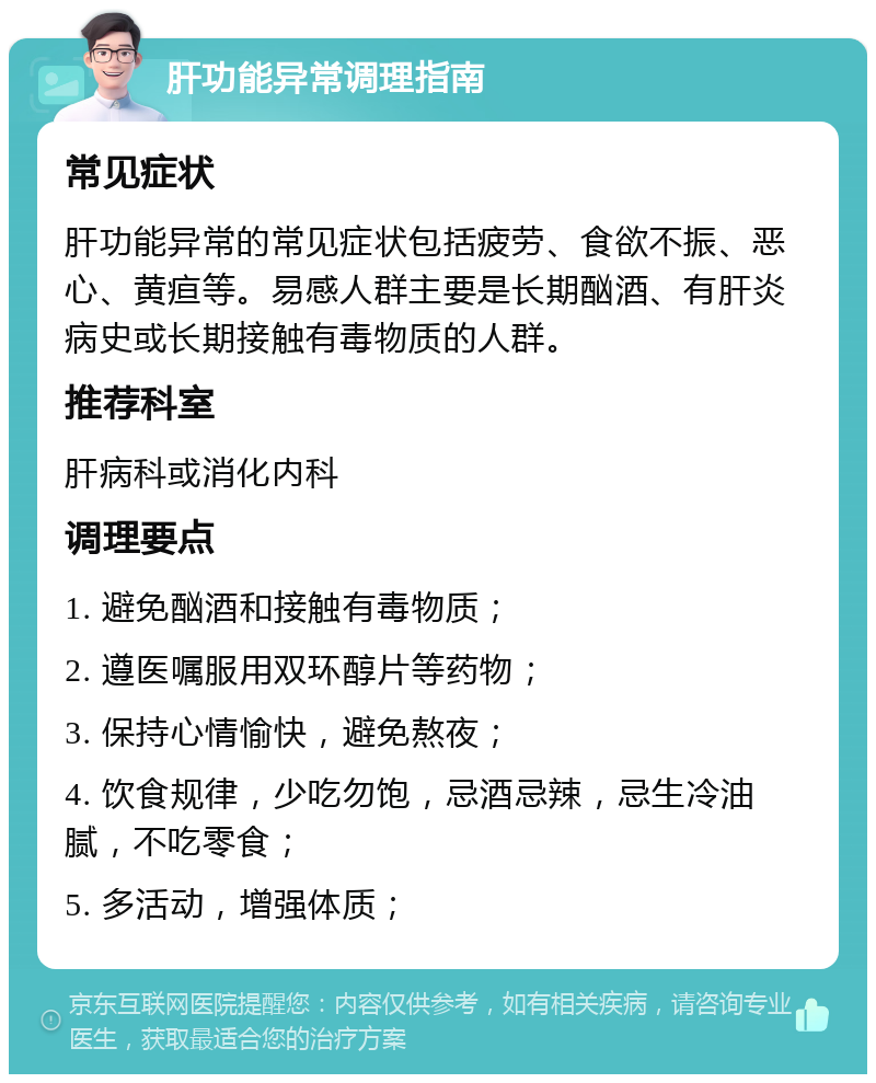 肝功能异常调理指南 常见症状 肝功能异常的常见症状包括疲劳、食欲不振、恶心、黄疸等。易感人群主要是长期酗酒、有肝炎病史或长期接触有毒物质的人群。 推荐科室 肝病科或消化内科 调理要点 1. 避免酗酒和接触有毒物质； 2. 遵医嘱服用双环醇片等药物； 3. 保持心情愉快，避免熬夜； 4. 饮食规律，少吃勿饱，忌酒忌辣，忌生冷油腻，不吃零食； 5. 多活动，增强体质；