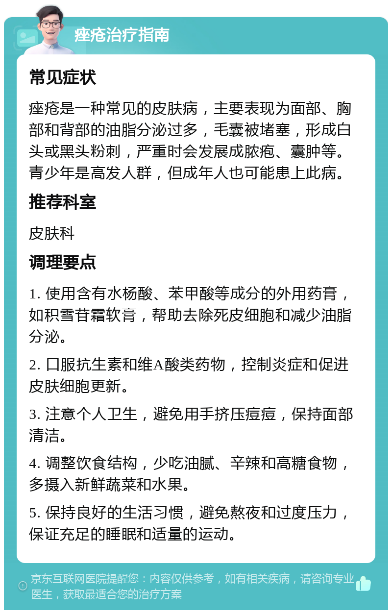 痤疮治疗指南 常见症状 痤疮是一种常见的皮肤病，主要表现为面部、胸部和背部的油脂分泌过多，毛囊被堵塞，形成白头或黑头粉刺，严重时会发展成脓疱、囊肿等。青少年是高发人群，但成年人也可能患上此病。 推荐科室 皮肤科 调理要点 1. 使用含有水杨酸、苯甲酸等成分的外用药膏，如积雪苷霜软膏，帮助去除死皮细胞和减少油脂分泌。 2. 口服抗生素和维A酸类药物，控制炎症和促进皮肤细胞更新。 3. 注意个人卫生，避免用手挤压痘痘，保持面部清洁。 4. 调整饮食结构，少吃油腻、辛辣和高糖食物，多摄入新鲜蔬菜和水果。 5. 保持良好的生活习惯，避免熬夜和过度压力，保证充足的睡眠和适量的运动。