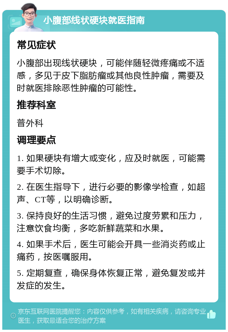 小腹部线状硬块就医指南 常见症状 小腹部出现线状硬块，可能伴随轻微疼痛或不适感，多见于皮下脂肪瘤或其他良性肿瘤，需要及时就医排除恶性肿瘤的可能性。 推荐科室 普外科 调理要点 1. 如果硬块有增大或变化，应及时就医，可能需要手术切除。 2. 在医生指导下，进行必要的影像学检查，如超声、CT等，以明确诊断。 3. 保持良好的生活习惯，避免过度劳累和压力，注意饮食均衡，多吃新鲜蔬菜和水果。 4. 如果手术后，医生可能会开具一些消炎药或止痛药，按医嘱服用。 5. 定期复查，确保身体恢复正常，避免复发或并发症的发生。