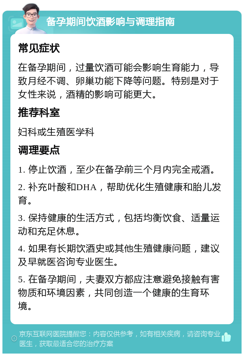 备孕期间饮酒影响与调理指南 常见症状 在备孕期间，过量饮酒可能会影响生育能力，导致月经不调、卵巢功能下降等问题。特别是对于女性来说，酒精的影响可能更大。 推荐科室 妇科或生殖医学科 调理要点 1. 停止饮酒，至少在备孕前三个月内完全戒酒。 2. 补充叶酸和DHA，帮助优化生殖健康和胎儿发育。 3. 保持健康的生活方式，包括均衡饮食、适量运动和充足休息。 4. 如果有长期饮酒史或其他生殖健康问题，建议及早就医咨询专业医生。 5. 在备孕期间，夫妻双方都应注意避免接触有害物质和环境因素，共同创造一个健康的生育环境。