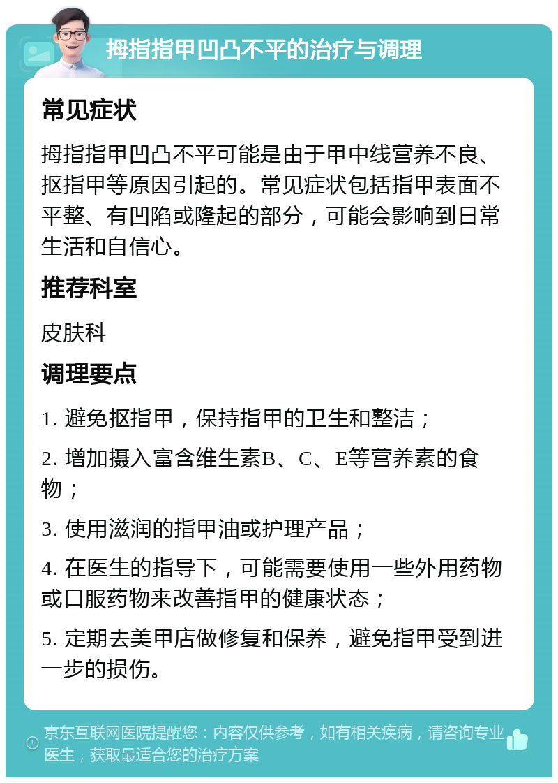 拇指指甲凹凸不平的治疗与调理 常见症状 拇指指甲凹凸不平可能是由于甲中线营养不良、抠指甲等原因引起的。常见症状包括指甲表面不平整、有凹陷或隆起的部分，可能会影响到日常生活和自信心。 推荐科室 皮肤科 调理要点 1. 避免抠指甲，保持指甲的卫生和整洁； 2. 增加摄入富含维生素B、C、E等营养素的食物； 3. 使用滋润的指甲油或护理产品； 4. 在医生的指导下，可能需要使用一些外用药物或口服药物来改善指甲的健康状态； 5. 定期去美甲店做修复和保养，避免指甲受到进一步的损伤。