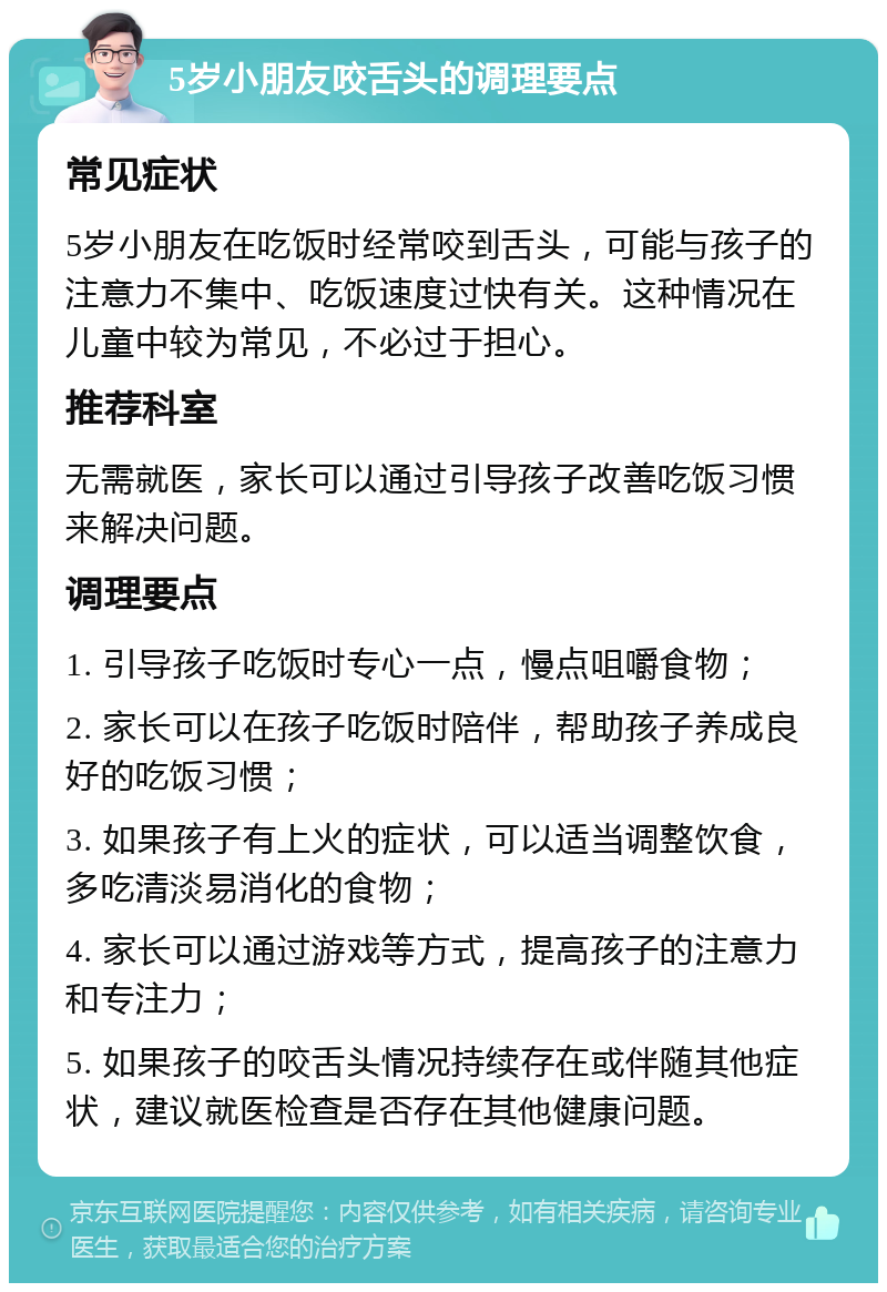 5岁小朋友咬舌头的调理要点 常见症状 5岁小朋友在吃饭时经常咬到舌头，可能与孩子的注意力不集中、吃饭速度过快有关。这种情况在儿童中较为常见，不必过于担心。 推荐科室 无需就医，家长可以通过引导孩子改善吃饭习惯来解决问题。 调理要点 1. 引导孩子吃饭时专心一点，慢点咀嚼食物； 2. 家长可以在孩子吃饭时陪伴，帮助孩子养成良好的吃饭习惯； 3. 如果孩子有上火的症状，可以适当调整饮食，多吃清淡易消化的食物； 4. 家长可以通过游戏等方式，提高孩子的注意力和专注力； 5. 如果孩子的咬舌头情况持续存在或伴随其他症状，建议就医检查是否存在其他健康问题。