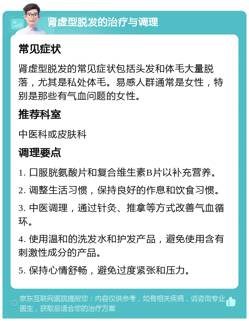 肾虚型脱发的治疗与调理 常见症状 肾虚型脱发的常见症状包括头发和体毛大量脱落，尤其是私处体毛。易感人群通常是女性，特别是那些有气血问题的女性。 推荐科室 中医科或皮肤科 调理要点 1. 口服胱氨酸片和复合维生素B片以补充营养。 2. 调整生活习惯，保持良好的作息和饮食习惯。 3. 中医调理，通过针灸、推拿等方式改善气血循环。 4. 使用温和的洗发水和护发产品，避免使用含有刺激性成分的产品。 5. 保持心情舒畅，避免过度紧张和压力。