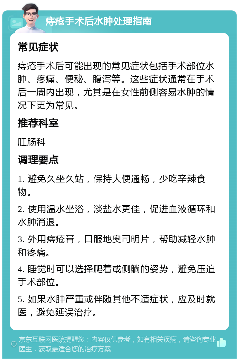 痔疮手术后水肿处理指南 常见症状 痔疮手术后可能出现的常见症状包括手术部位水肿、疼痛、便秘、腹泻等。这些症状通常在手术后一周内出现，尤其是在女性前侧容易水肿的情况下更为常见。 推荐科室 肛肠科 调理要点 1. 避免久坐久站，保持大便通畅，少吃辛辣食物。 2. 使用温水坐浴，淡盐水更佳，促进血液循环和水肿消退。 3. 外用痔疮膏，口服地奥司明片，帮助减轻水肿和疼痛。 4. 睡觉时可以选择爬着或侧躺的姿势，避免压迫手术部位。 5. 如果水肿严重或伴随其他不适症状，应及时就医，避免延误治疗。