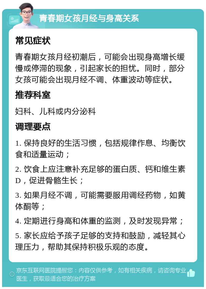 青春期女孩月经与身高关系 常见症状 青春期女孩月经初潮后，可能会出现身高增长缓慢或停滞的现象，引起家长的担忧。同时，部分女孩可能会出现月经不调、体重波动等症状。 推荐科室 妇科、儿科或内分泌科 调理要点 1. 保持良好的生活习惯，包括规律作息、均衡饮食和适量运动； 2. 饮食上应注意补充足够的蛋白质、钙和维生素D，促进骨骼生长； 3. 如果月经不调，可能需要服用调经药物，如黄体酮等； 4. 定期进行身高和体重的监测，及时发现异常； 5. 家长应给予孩子足够的支持和鼓励，减轻其心理压力，帮助其保持积极乐观的态度。