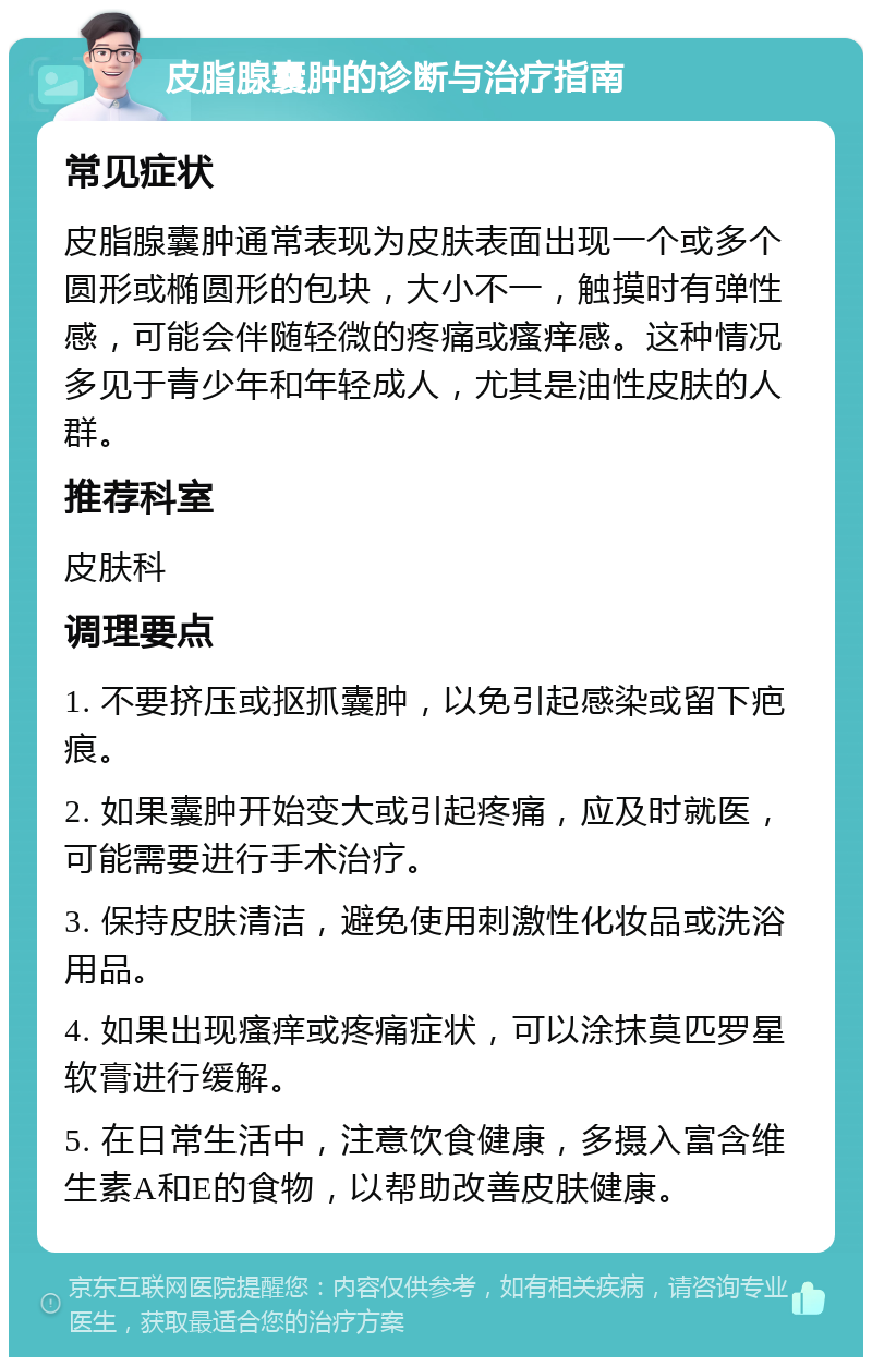 皮脂腺囊肿的诊断与治疗指南 常见症状 皮脂腺囊肿通常表现为皮肤表面出现一个或多个圆形或椭圆形的包块，大小不一，触摸时有弹性感，可能会伴随轻微的疼痛或瘙痒感。这种情况多见于青少年和年轻成人，尤其是油性皮肤的人群。 推荐科室 皮肤科 调理要点 1. 不要挤压或抠抓囊肿，以免引起感染或留下疤痕。 2. 如果囊肿开始变大或引起疼痛，应及时就医，可能需要进行手术治疗。 3. 保持皮肤清洁，避免使用刺激性化妆品或洗浴用品。 4. 如果出现瘙痒或疼痛症状，可以涂抹莫匹罗星软膏进行缓解。 5. 在日常生活中，注意饮食健康，多摄入富含维生素A和E的食物，以帮助改善皮肤健康。