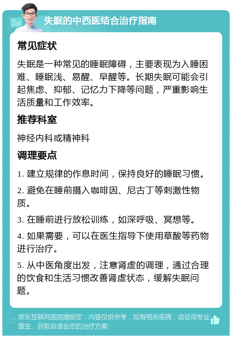 失眠的中西医结合治疗指南 常见症状 失眠是一种常见的睡眠障碍，主要表现为入睡困难、睡眠浅、易醒、早醒等。长期失眠可能会引起焦虑、抑郁、记忆力下降等问题，严重影响生活质量和工作效率。 推荐科室 神经内科或精神科 调理要点 1. 建立规律的作息时间，保持良好的睡眠习惯。 2. 避免在睡前摄入咖啡因、尼古丁等刺激性物质。 3. 在睡前进行放松训练，如深呼吸、冥想等。 4. 如果需要，可以在医生指导下使用草酸等药物进行治疗。 5. 从中医角度出发，注意肾虚的调理，通过合理的饮食和生活习惯改善肾虚状态，缓解失眠问题。