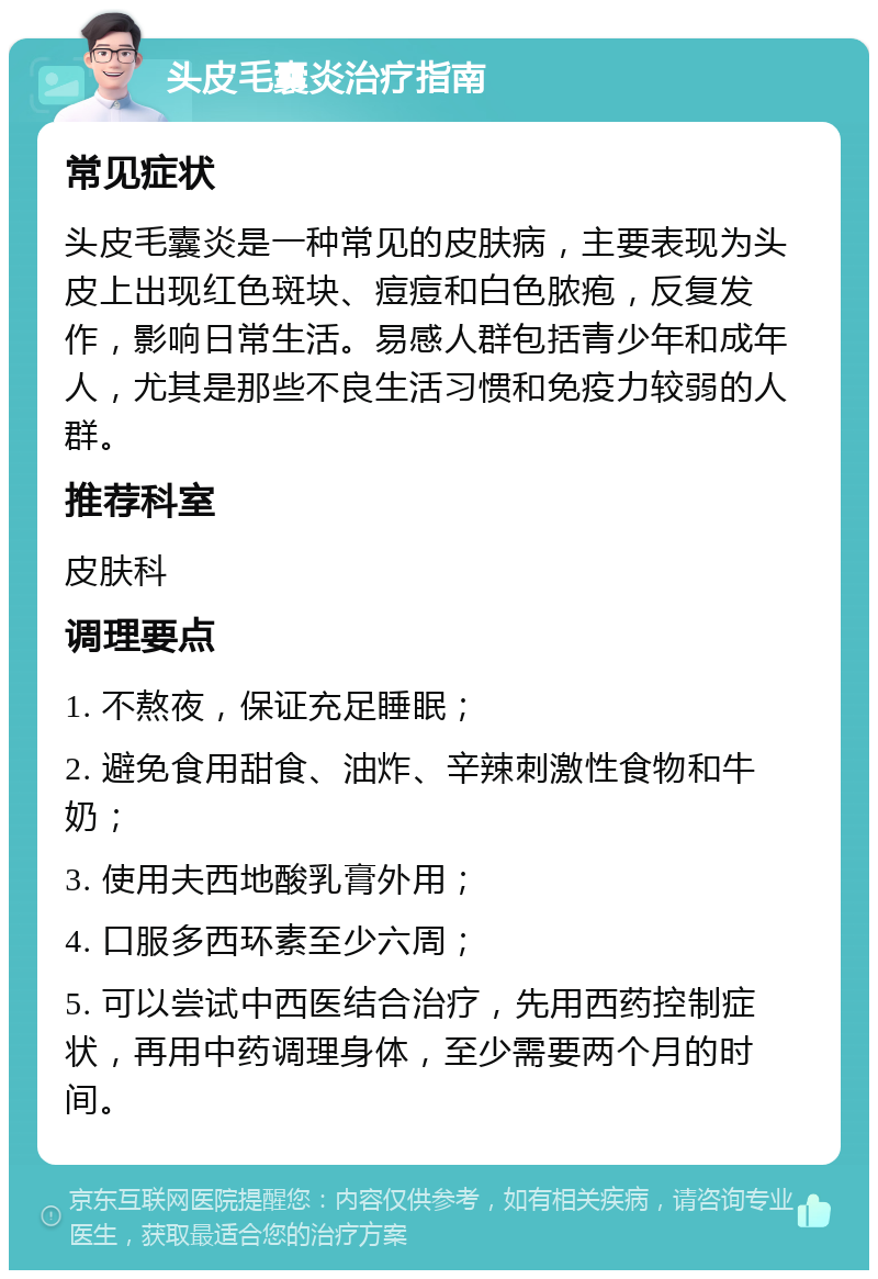 头皮毛囊炎治疗指南 常见症状 头皮毛囊炎是一种常见的皮肤病，主要表现为头皮上出现红色斑块、痘痘和白色脓疱，反复发作，影响日常生活。易感人群包括青少年和成年人，尤其是那些不良生活习惯和免疫力较弱的人群。 推荐科室 皮肤科 调理要点 1. 不熬夜，保证充足睡眠； 2. 避免食用甜食、油炸、辛辣刺激性食物和牛奶； 3. 使用夫西地酸乳膏外用； 4. 口服多西环素至少六周； 5. 可以尝试中西医结合治疗，先用西药控制症状，再用中药调理身体，至少需要两个月的时间。