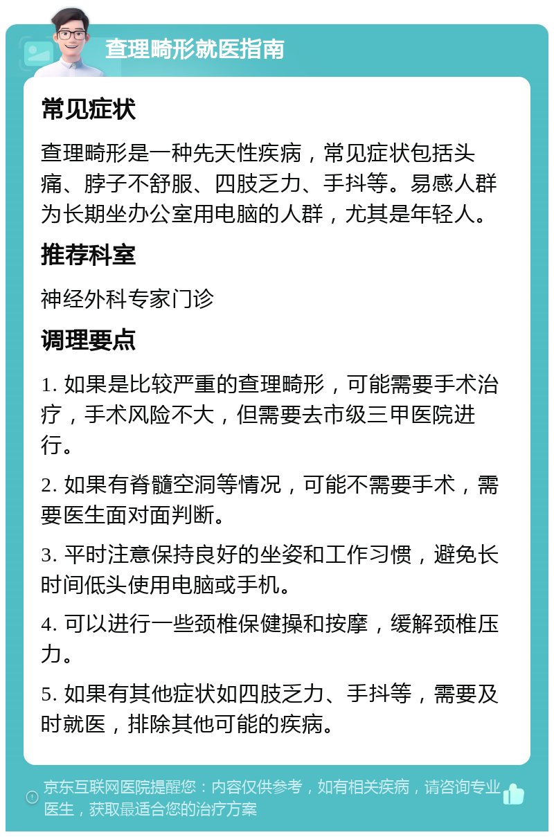 查理畸形就医指南 常见症状 查理畸形是一种先天性疾病，常见症状包括头痛、脖子不舒服、四肢乏力、手抖等。易感人群为长期坐办公室用电脑的人群，尤其是年轻人。 推荐科室 神经外科专家门诊 调理要点 1. 如果是比较严重的查理畸形，可能需要手术治疗，手术风险不大，但需要去市级三甲医院进行。 2. 如果有脊髓空洞等情况，可能不需要手术，需要医生面对面判断。 3. 平时注意保持良好的坐姿和工作习惯，避免长时间低头使用电脑或手机。 4. 可以进行一些颈椎保健操和按摩，缓解颈椎压力。 5. 如果有其他症状如四肢乏力、手抖等，需要及时就医，排除其他可能的疾病。