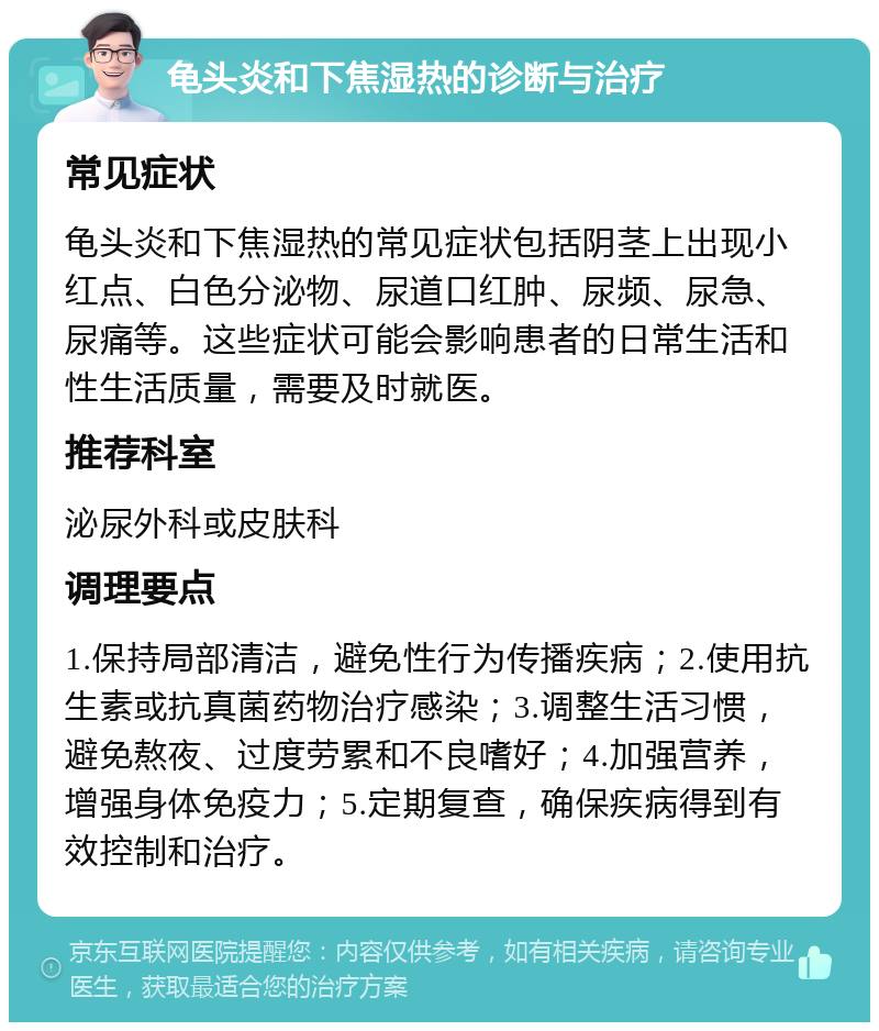 龟头炎和下焦湿热的诊断与治疗 常见症状 龟头炎和下焦湿热的常见症状包括阴茎上出现小红点、白色分泌物、尿道口红肿、尿频、尿急、尿痛等。这些症状可能会影响患者的日常生活和性生活质量，需要及时就医。 推荐科室 泌尿外科或皮肤科 调理要点 1.保持局部清洁，避免性行为传播疾病；2.使用抗生素或抗真菌药物治疗感染；3.调整生活习惯，避免熬夜、过度劳累和不良嗜好；4.加强营养，增强身体免疫力；5.定期复查，确保疾病得到有效控制和治疗。