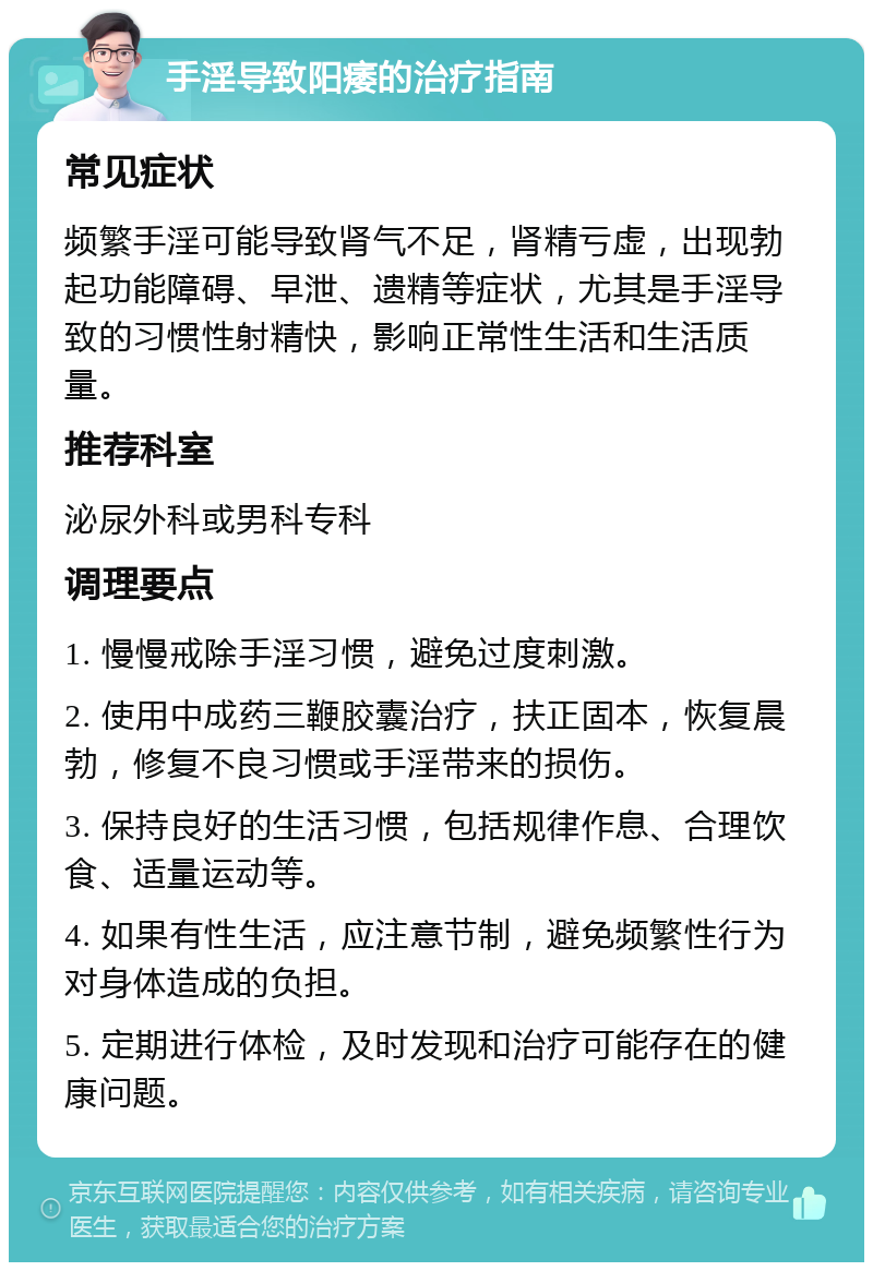 手淫导致阳痿的治疗指南 常见症状 频繁手淫可能导致肾气不足，肾精亏虚，出现勃起功能障碍、早泄、遗精等症状，尤其是手淫导致的习惯性射精快，影响正常性生活和生活质量。 推荐科室 泌尿外科或男科专科 调理要点 1. 慢慢戒除手淫习惯，避免过度刺激。 2. 使用中成药三鞭胶囊治疗，扶正固本，恢复晨勃，修复不良习惯或手淫带来的损伤。 3. 保持良好的生活习惯，包括规律作息、合理饮食、适量运动等。 4. 如果有性生活，应注意节制，避免频繁性行为对身体造成的负担。 5. 定期进行体检，及时发现和治疗可能存在的健康问题。