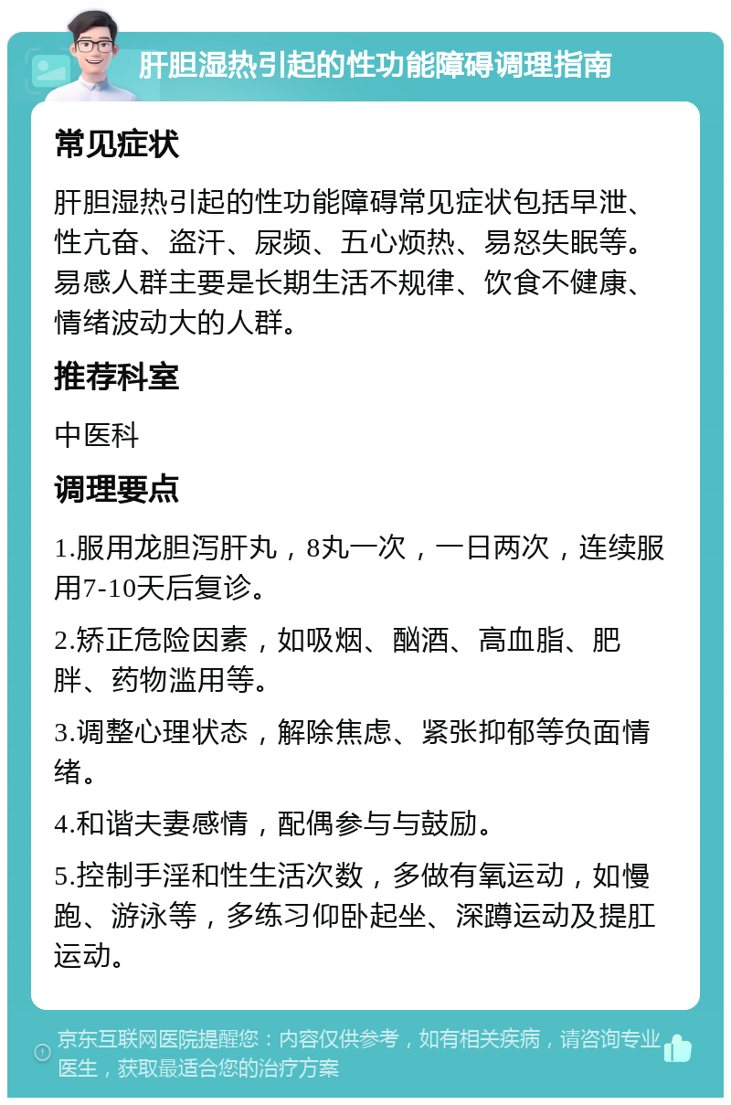 肝胆湿热引起的性功能障碍调理指南 常见症状 肝胆湿热引起的性功能障碍常见症状包括早泄、性亢奋、盗汗、尿频、五心烦热、易怒失眠等。易感人群主要是长期生活不规律、饮食不健康、情绪波动大的人群。 推荐科室 中医科 调理要点 1.服用龙胆泻肝丸，8丸一次，一日两次，连续服用7-10天后复诊。 2.矫正危险因素，如吸烟、酗酒、高血脂、肥胖、药物滥用等。 3.调整心理状态，解除焦虑、紧张抑郁等负面情绪。 4.和谐夫妻感情，配偶参与与鼓励。 5.控制手淫和性生活次数，多做有氧运动，如慢跑、游泳等，多练习仰卧起坐、深蹲运动及提肛运动。