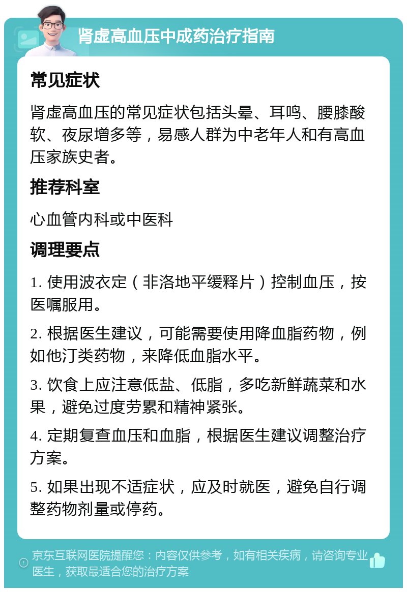 肾虚高血压中成药治疗指南 常见症状 肾虚高血压的常见症状包括头晕、耳鸣、腰膝酸软、夜尿增多等，易感人群为中老年人和有高血压家族史者。 推荐科室 心血管内科或中医科 调理要点 1. 使用波衣定（非洛地平缓释片）控制血压，按医嘱服用。 2. 根据医生建议，可能需要使用降血脂药物，例如他汀类药物，来降低血脂水平。 3. 饮食上应注意低盐、低脂，多吃新鲜蔬菜和水果，避免过度劳累和精神紧张。 4. 定期复查血压和血脂，根据医生建议调整治疗方案。 5. 如果出现不适症状，应及时就医，避免自行调整药物剂量或停药。