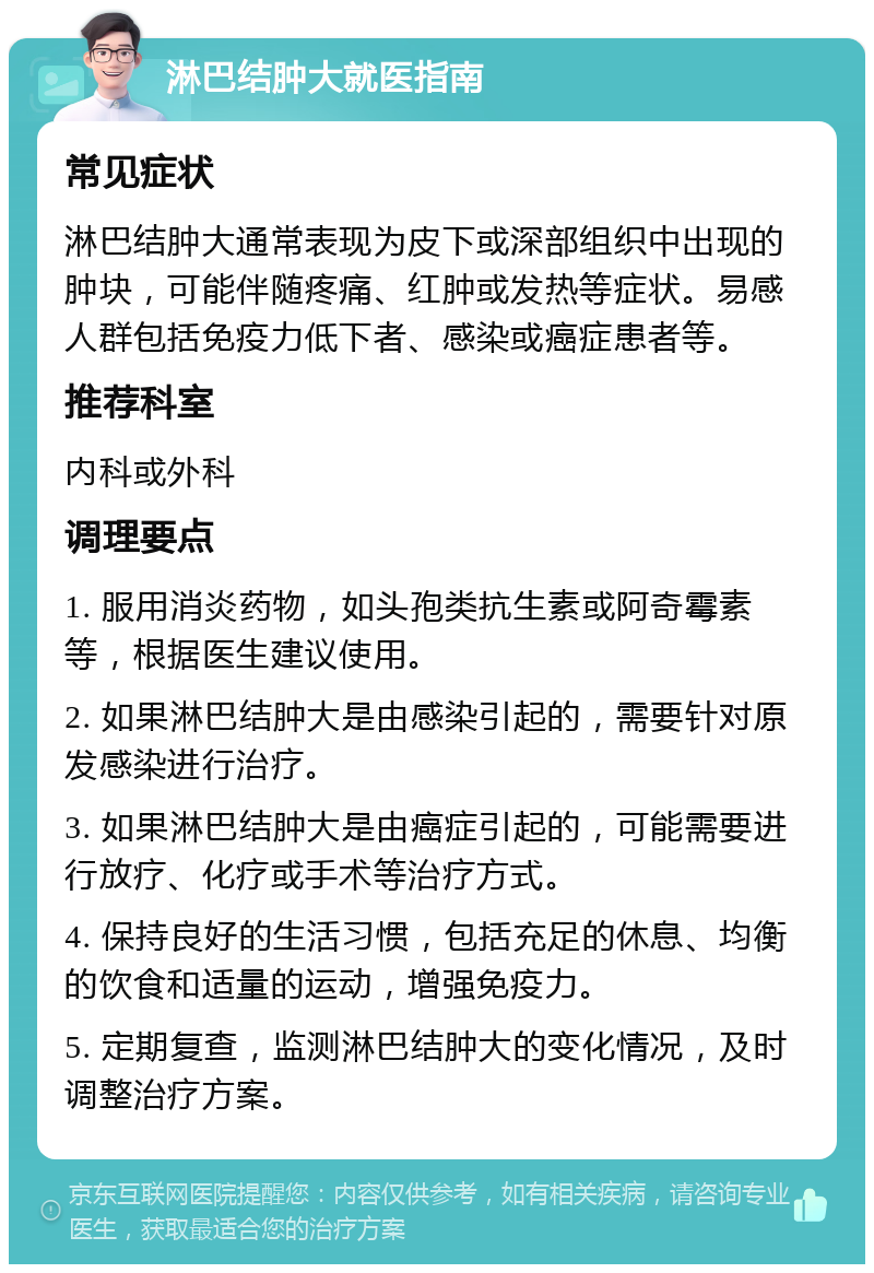 淋巴结肿大就医指南 常见症状 淋巴结肿大通常表现为皮下或深部组织中出现的肿块，可能伴随疼痛、红肿或发热等症状。易感人群包括免疫力低下者、感染或癌症患者等。 推荐科室 内科或外科 调理要点 1. 服用消炎药物，如头孢类抗生素或阿奇霉素等，根据医生建议使用。 2. 如果淋巴结肿大是由感染引起的，需要针对原发感染进行治疗。 3. 如果淋巴结肿大是由癌症引起的，可能需要进行放疗、化疗或手术等治疗方式。 4. 保持良好的生活习惯，包括充足的休息、均衡的饮食和适量的运动，增强免疫力。 5. 定期复查，监测淋巴结肿大的变化情况，及时调整治疗方案。