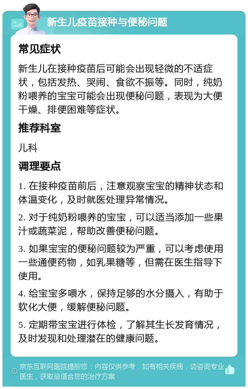 新生儿疫苗接种与便秘问题 常见症状 新生儿在接种疫苗后可能会出现轻微的不适症状，包括发热、哭闹、食欲不振等。同时，纯奶粉喂养的宝宝可能会出现便秘问题，表现为大便干燥、排便困难等症状。 推荐科室 儿科 调理要点 1. 在接种疫苗前后，注意观察宝宝的精神状态和体温变化，及时就医处理异常情况。 2. 对于纯奶粉喂养的宝宝，可以适当添加一些果汁或蔬菜泥，帮助改善便秘问题。 3. 如果宝宝的便秘问题较为严重，可以考虑使用一些通便药物，如乳果糖等，但需在医生指导下使用。 4. 给宝宝多喂水，保持足够的水分摄入，有助于软化大便，缓解便秘问题。 5. 定期带宝宝进行体检，了解其生长发育情况，及时发现和处理潜在的健康问题。