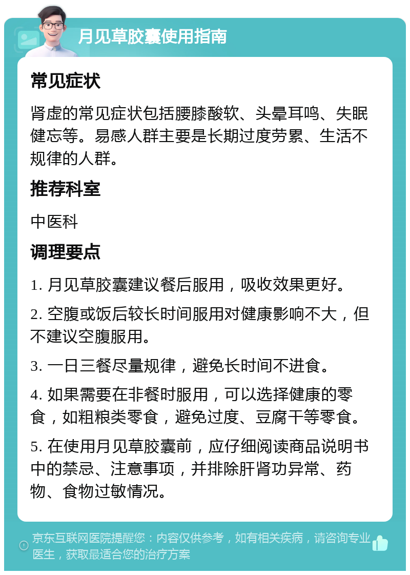 月见草胶囊使用指南 常见症状 肾虚的常见症状包括腰膝酸软、头晕耳鸣、失眠健忘等。易感人群主要是长期过度劳累、生活不规律的人群。 推荐科室 中医科 调理要点 1. 月见草胶囊建议餐后服用，吸收效果更好。 2. 空腹或饭后较长时间服用对健康影响不大，但不建议空腹服用。 3. 一日三餐尽量规律，避免长时间不进食。 4. 如果需要在非餐时服用，可以选择健康的零食，如粗粮类零食，避免过度、豆腐干等零食。 5. 在使用月见草胶囊前，应仔细阅读商品说明书中的禁忌、注意事项，并排除肝肾功异常、药物、食物过敏情况。