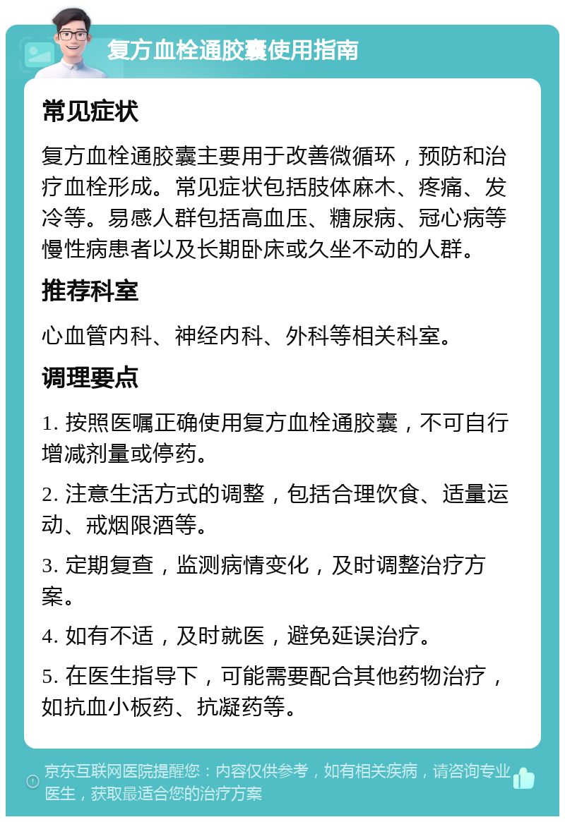 复方血栓通胶囊使用指南 常见症状 复方血栓通胶囊主要用于改善微循环，预防和治疗血栓形成。常见症状包括肢体麻木、疼痛、发冷等。易感人群包括高血压、糖尿病、冠心病等慢性病患者以及长期卧床或久坐不动的人群。 推荐科室 心血管内科、神经内科、外科等相关科室。 调理要点 1. 按照医嘱正确使用复方血栓通胶囊，不可自行增减剂量或停药。 2. 注意生活方式的调整，包括合理饮食、适量运动、戒烟限酒等。 3. 定期复查，监测病情变化，及时调整治疗方案。 4. 如有不适，及时就医，避免延误治疗。 5. 在医生指导下，可能需要配合其他药物治疗，如抗血小板药、抗凝药等。