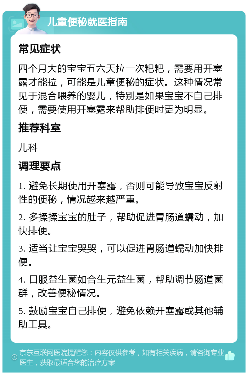 儿童便秘就医指南 常见症状 四个月大的宝宝五六天拉一次粑粑，需要用开塞露才能拉，可能是儿童便秘的症状。这种情况常见于混合喂养的婴儿，特别是如果宝宝不自己排便，需要使用开塞露来帮助排便时更为明显。 推荐科室 儿科 调理要点 1. 避免长期使用开塞露，否则可能导致宝宝反射性的便秘，情况越来越严重。 2. 多揉揉宝宝的肚子，帮助促进胃肠道蠕动，加快排便。 3. 适当让宝宝哭哭，可以促进胃肠道蠕动加快排便。 4. 口服益生菌如合生元益生菌，帮助调节肠道菌群，改善便秘情况。 5. 鼓励宝宝自己排便，避免依赖开塞露或其他辅助工具。