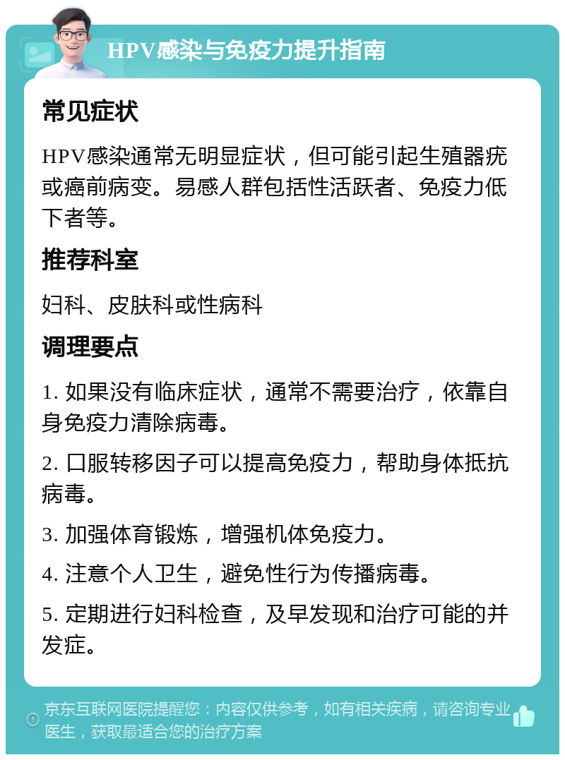 HPV感染与免疫力提升指南 常见症状 HPV感染通常无明显症状，但可能引起生殖器疣或癌前病变。易感人群包括性活跃者、免疫力低下者等。 推荐科室 妇科、皮肤科或性病科 调理要点 1. 如果没有临床症状，通常不需要治疗，依靠自身免疫力清除病毒。 2. 口服转移因子可以提高免疫力，帮助身体抵抗病毒。 3. 加强体育锻炼，增强机体免疫力。 4. 注意个人卫生，避免性行为传播病毒。 5. 定期进行妇科检查，及早发现和治疗可能的并发症。