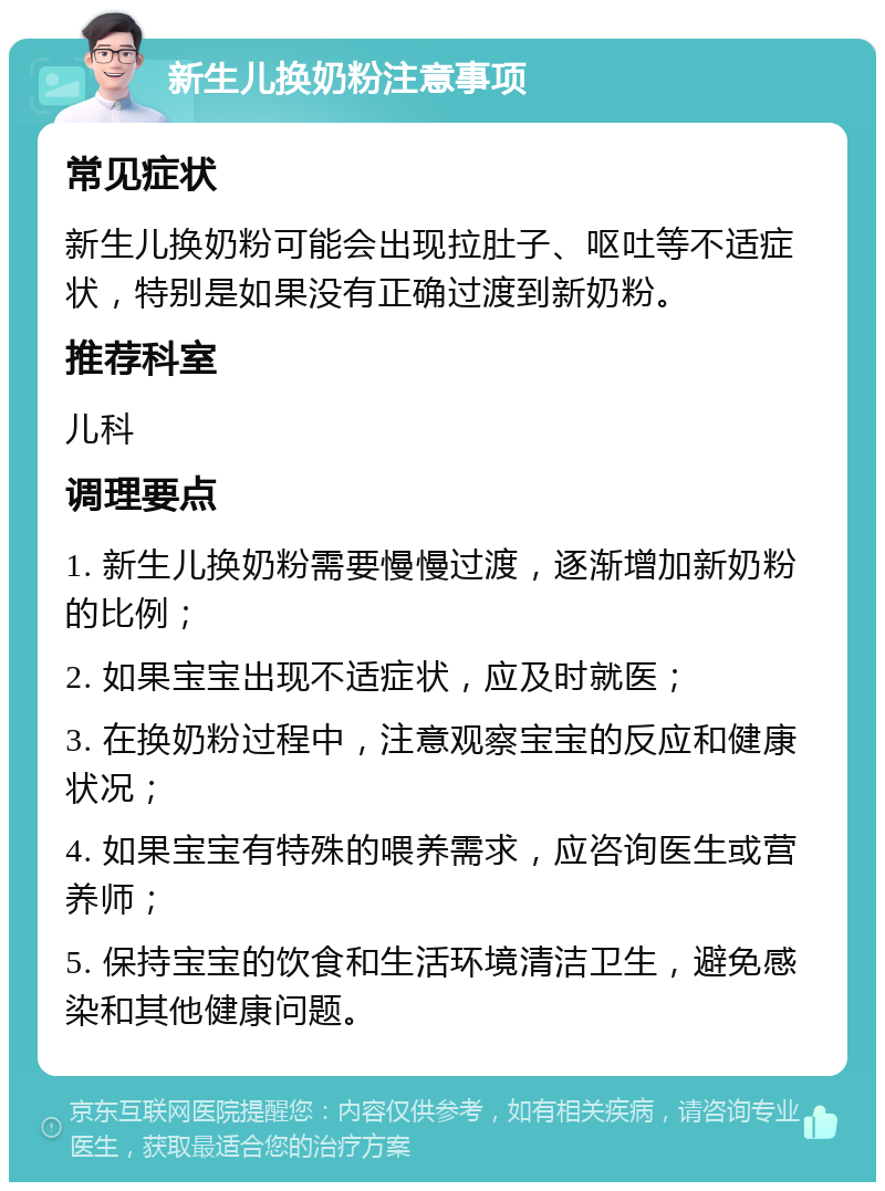 新生儿换奶粉注意事项 常见症状 新生儿换奶粉可能会出现拉肚子、呕吐等不适症状，特别是如果没有正确过渡到新奶粉。 推荐科室 儿科 调理要点 1. 新生儿换奶粉需要慢慢过渡，逐渐增加新奶粉的比例； 2. 如果宝宝出现不适症状，应及时就医； 3. 在换奶粉过程中，注意观察宝宝的反应和健康状况； 4. 如果宝宝有特殊的喂养需求，应咨询医生或营养师； 5. 保持宝宝的饮食和生活环境清洁卫生，避免感染和其他健康问题。