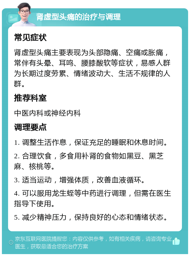 肾虚型头痛的治疗与调理 常见症状 肾虚型头痛主要表现为头部隐痛、空痛或胀痛，常伴有头晕、耳鸣、腰膝酸软等症状，易感人群为长期过度劳累、情绪波动大、生活不规律的人群。 推荐科室 中医内科或神经内科 调理要点 1. 调整生活作息，保证充足的睡眠和休息时间。 2. 合理饮食，多食用补肾的食物如黑豆、黑芝麻、核桃等。 3. 适当运动，增强体质，改善血液循环。 4. 可以服用龙生蛭等中药进行调理，但需在医生指导下使用。 5. 减少精神压力，保持良好的心态和情绪状态。