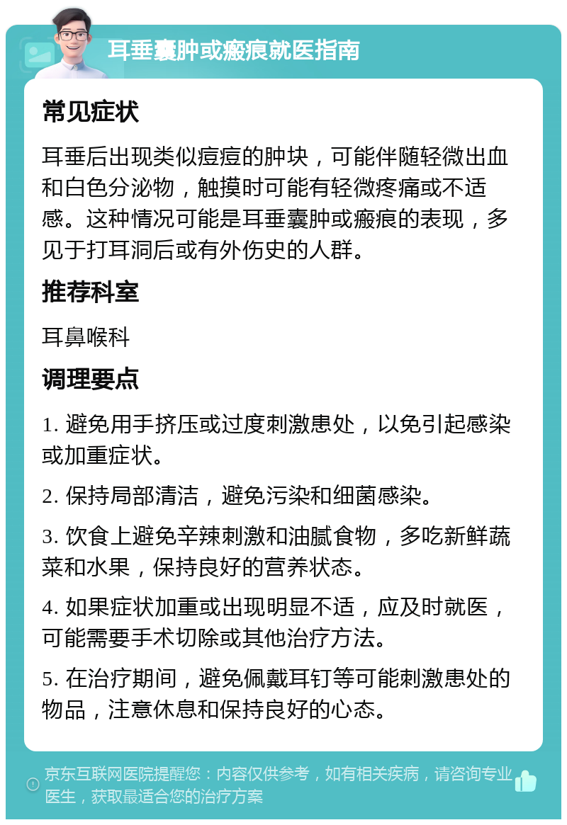 耳垂囊肿或瘢痕就医指南 常见症状 耳垂后出现类似痘痘的肿块，可能伴随轻微出血和白色分泌物，触摸时可能有轻微疼痛或不适感。这种情况可能是耳垂囊肿或瘢痕的表现，多见于打耳洞后或有外伤史的人群。 推荐科室 耳鼻喉科 调理要点 1. 避免用手挤压或过度刺激患处，以免引起感染或加重症状。 2. 保持局部清洁，避免污染和细菌感染。 3. 饮食上避免辛辣刺激和油腻食物，多吃新鲜蔬菜和水果，保持良好的营养状态。 4. 如果症状加重或出现明显不适，应及时就医，可能需要手术切除或其他治疗方法。 5. 在治疗期间，避免佩戴耳钉等可能刺激患处的物品，注意休息和保持良好的心态。