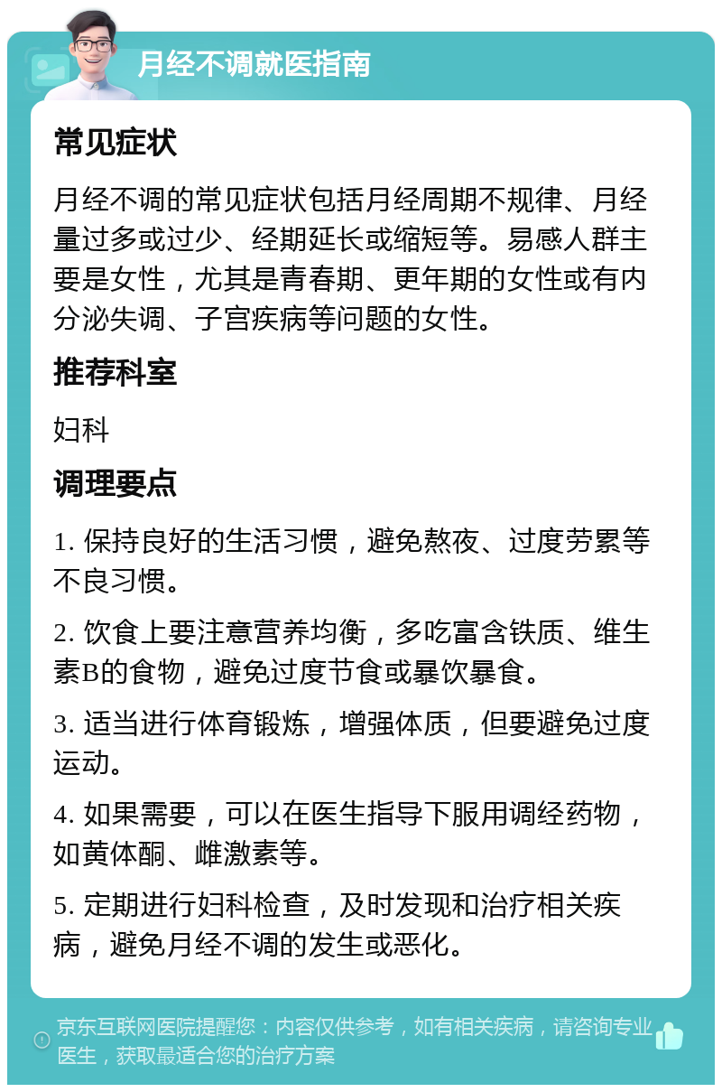 月经不调就医指南 常见症状 月经不调的常见症状包括月经周期不规律、月经量过多或过少、经期延长或缩短等。易感人群主要是女性，尤其是青春期、更年期的女性或有内分泌失调、子宫疾病等问题的女性。 推荐科室 妇科 调理要点 1. 保持良好的生活习惯，避免熬夜、过度劳累等不良习惯。 2. 饮食上要注意营养均衡，多吃富含铁质、维生素B的食物，避免过度节食或暴饮暴食。 3. 适当进行体育锻炼，增强体质，但要避免过度运动。 4. 如果需要，可以在医生指导下服用调经药物，如黄体酮、雌激素等。 5. 定期进行妇科检查，及时发现和治疗相关疾病，避免月经不调的发生或恶化。