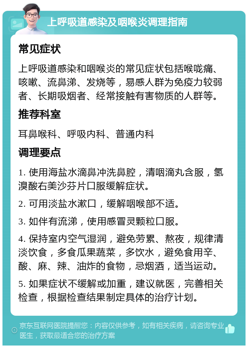 上呼吸道感染及咽喉炎调理指南 常见症状 上呼吸道感染和咽喉炎的常见症状包括喉咙痛、咳嗽、流鼻涕、发烧等，易感人群为免疫力较弱者、长期吸烟者、经常接触有害物质的人群等。 推荐科室 耳鼻喉科、呼吸内科、普通内科 调理要点 1. 使用海盐水滴鼻冲洗鼻腔，清咽滴丸含服，氢溴酸右美沙芬片口服缓解症状。 2. 可用淡盐水漱口，缓解咽喉部不适。 3. 如伴有流涕，使用感冒灵颗粒口服。 4. 保持室内空气湿润，避免劳累、熬夜，规律清淡饮食，多食瓜果蔬菜，多饮水，避免食用辛、酸、麻、辣、油炸的食物，忌烟酒，适当运动。 5. 如果症状不缓解或加重，建议就医，完善相关检查，根据检查结果制定具体的治疗计划。