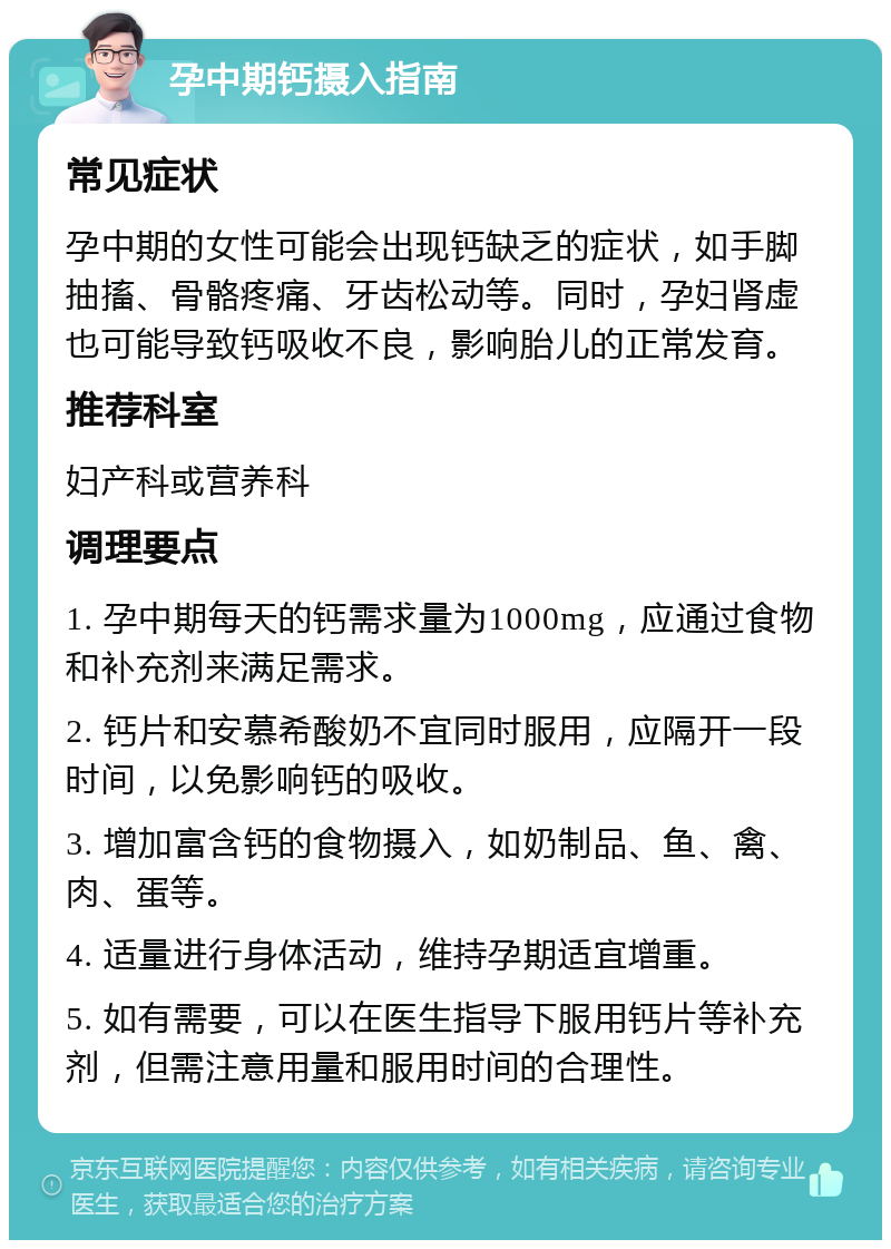 孕中期钙摄入指南 常见症状 孕中期的女性可能会出现钙缺乏的症状，如手脚抽搐、骨骼疼痛、牙齿松动等。同时，孕妇肾虚也可能导致钙吸收不良，影响胎儿的正常发育。 推荐科室 妇产科或营养科 调理要点 1. 孕中期每天的钙需求量为1000mg，应通过食物和补充剂来满足需求。 2. 钙片和安慕希酸奶不宜同时服用，应隔开一段时间，以免影响钙的吸收。 3. 增加富含钙的食物摄入，如奶制品、鱼、禽、肉、蛋等。 4. 适量进行身体活动，维持孕期适宜增重。 5. 如有需要，可以在医生指导下服用钙片等补充剂，但需注意用量和服用时间的合理性。