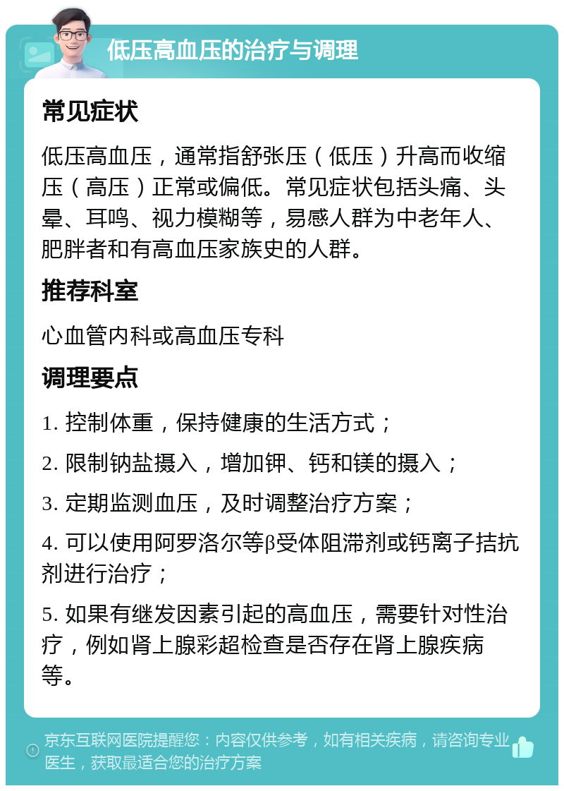 低压高血压的治疗与调理 常见症状 低压高血压，通常指舒张压（低压）升高而收缩压（高压）正常或偏低。常见症状包括头痛、头晕、耳鸣、视力模糊等，易感人群为中老年人、肥胖者和有高血压家族史的人群。 推荐科室 心血管内科或高血压专科 调理要点 1. 控制体重，保持健康的生活方式； 2. 限制钠盐摄入，增加钾、钙和镁的摄入； 3. 定期监测血压，及时调整治疗方案； 4. 可以使用阿罗洛尔等β受体阻滞剂或钙离子拮抗剂进行治疗； 5. 如果有继发因素引起的高血压，需要针对性治疗，例如肾上腺彩超检查是否存在肾上腺疾病等。