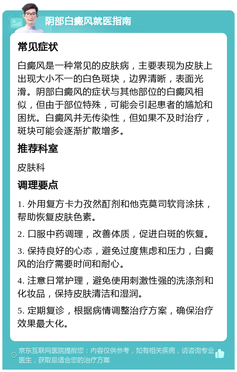 阴部白癜风就医指南 常见症状 白癜风是一种常见的皮肤病，主要表现为皮肤上出现大小不一的白色斑块，边界清晰，表面光滑。阴部白癜风的症状与其他部位的白癜风相似，但由于部位特殊，可能会引起患者的尴尬和困扰。白癜风并无传染性，但如果不及时治疗，斑块可能会逐渐扩散增多。 推荐科室 皮肤科 调理要点 1. 外用复方卡力孜然酊剂和他克莫司软膏涂抹，帮助恢复皮肤色素。 2. 口服中药调理，改善体质，促进白斑的恢复。 3. 保持良好的心态，避免过度焦虑和压力，白癜风的治疗需要时间和耐心。 4. 注意日常护理，避免使用刺激性强的洗涤剂和化妆品，保持皮肤清洁和湿润。 5. 定期复诊，根据病情调整治疗方案，确保治疗效果最大化。