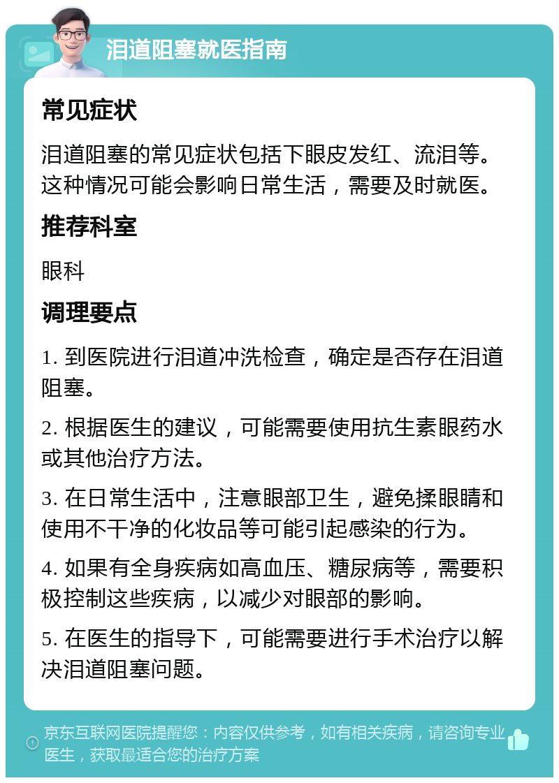 泪道阻塞就医指南 常见症状 泪道阻塞的常见症状包括下眼皮发红、流泪等。这种情况可能会影响日常生活，需要及时就医。 推荐科室 眼科 调理要点 1. 到医院进行泪道冲洗检查，确定是否存在泪道阻塞。 2. 根据医生的建议，可能需要使用抗生素眼药水或其他治疗方法。 3. 在日常生活中，注意眼部卫生，避免揉眼睛和使用不干净的化妆品等可能引起感染的行为。 4. 如果有全身疾病如高血压、糖尿病等，需要积极控制这些疾病，以减少对眼部的影响。 5. 在医生的指导下，可能需要进行手术治疗以解决泪道阻塞问题。