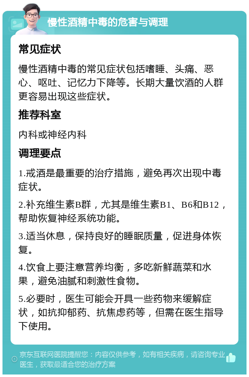 慢性酒精中毒的危害与调理 常见症状 慢性酒精中毒的常见症状包括嗜睡、头痛、恶心、呕吐、记忆力下降等。长期大量饮酒的人群更容易出现这些症状。 推荐科室 内科或神经内科 调理要点 1.戒酒是最重要的治疗措施，避免再次出现中毒症状。 2.补充维生素B群，尤其是维生素B1、B6和B12，帮助恢复神经系统功能。 3.适当休息，保持良好的睡眠质量，促进身体恢复。 4.饮食上要注意营养均衡，多吃新鲜蔬菜和水果，避免油腻和刺激性食物。 5.必要时，医生可能会开具一些药物来缓解症状，如抗抑郁药、抗焦虑药等，但需在医生指导下使用。