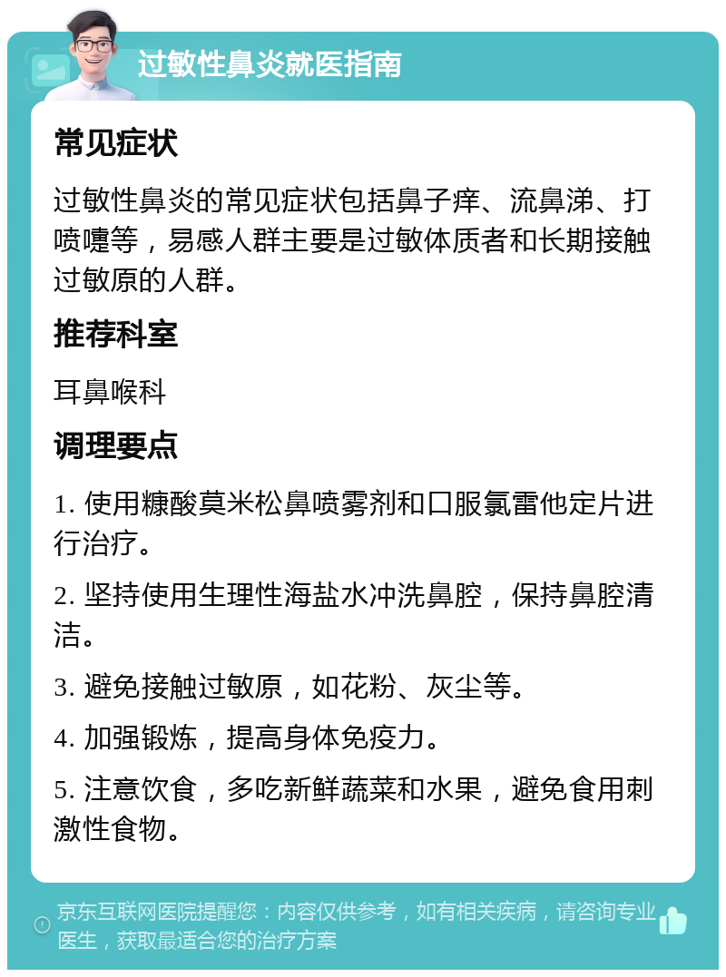 过敏性鼻炎就医指南 常见症状 过敏性鼻炎的常见症状包括鼻子痒、流鼻涕、打喷嚏等，易感人群主要是过敏体质者和长期接触过敏原的人群。 推荐科室 耳鼻喉科 调理要点 1. 使用糠酸莫米松鼻喷雾剂和口服氯雷他定片进行治疗。 2. 坚持使用生理性海盐水冲洗鼻腔，保持鼻腔清洁。 3. 避免接触过敏原，如花粉、灰尘等。 4. 加强锻炼，提高身体免疫力。 5. 注意饮食，多吃新鲜蔬菜和水果，避免食用刺激性食物。