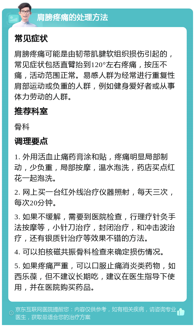 肩膀疼痛的处理方法 常见症状 肩膀疼痛可能是由韧带肌腱软组织损伤引起的，常见症状包括直臂抬到120°左右疼痛，按压不痛，活动范围正常。易感人群为经常进行重复性肩部运动或负重的人群，例如健身爱好者或从事体力劳动的人群。 推荐科室 骨科 调理要点 1. 外用活血止痛药膏涂和贴，疼痛明显局部制动，少负重，局部按摩，温水泡洗，药店买点红花一起泡洗。 2. 网上买一台红外线治疗仪器照射，每天三次，每次20分钟。 3. 如果不缓解，需要到医院检查，行理疗针灸手法按摩等，小针刀治疗，封闭治疗，和冲击波治疗，还有银质针治疗等效果不错的方法。 4. 可以拍核磁共振骨科检查来确定损伤情况。 5. 如果疼痛严重，可以口服止痛消炎类药物，如西乐葆，但不建议长期吃，建议在医生指导下使用，并在医院购买药品。