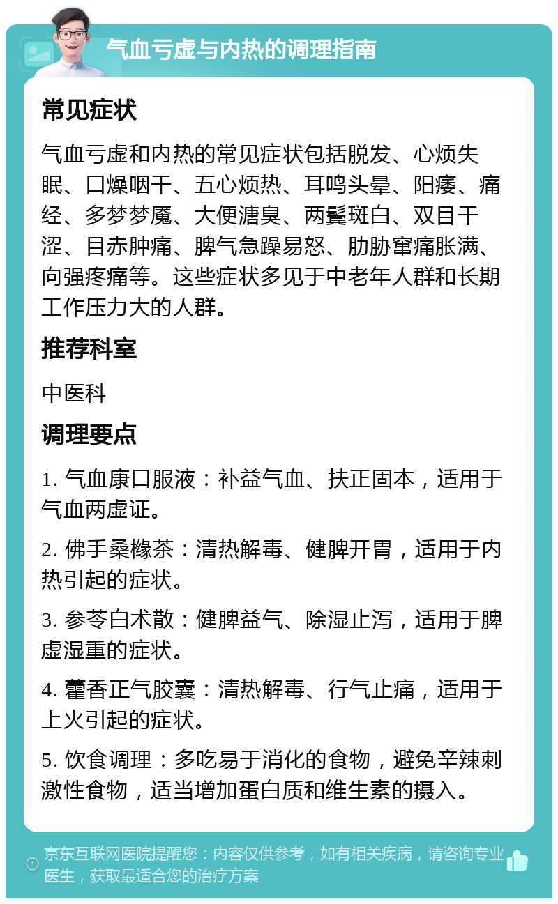 气血亏虚与内热的调理指南 常见症状 气血亏虚和内热的常见症状包括脱发、心烦失眠、口燥咽干、五心烦热、耳鸣头晕、阳痿、痛经、多梦梦魇、大便溏臭、两鬓斑白、双目干涩、目赤肿痛、脾气急躁易怒、肋胁窜痛胀满、向强疼痛等。这些症状多见于中老年人群和长期工作压力大的人群。 推荐科室 中医科 调理要点 1. 气血康口服液：补益气血、扶正固本，适用于气血两虚证。 2. 佛手桑橼茶：清热解毒、健脾开胃，适用于内热引起的症状。 3. 参苓白术散：健脾益气、除湿止泻，适用于脾虚湿重的症状。 4. 藿香正气胶囊：清热解毒、行气止痛，适用于上火引起的症状。 5. 饮食调理：多吃易于消化的食物，避免辛辣刺激性食物，适当增加蛋白质和维生素的摄入。