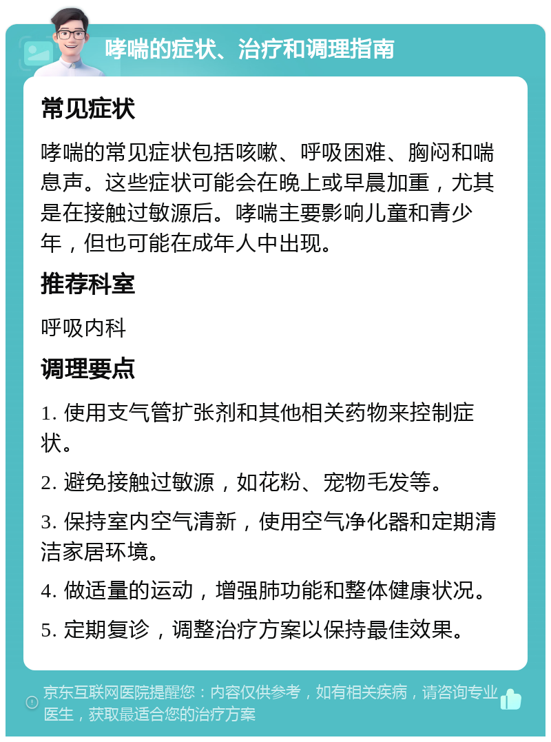 哮喘的症状、治疗和调理指南 常见症状 哮喘的常见症状包括咳嗽、呼吸困难、胸闷和喘息声。这些症状可能会在晚上或早晨加重，尤其是在接触过敏源后。哮喘主要影响儿童和青少年，但也可能在成年人中出现。 推荐科室 呼吸内科 调理要点 1. 使用支气管扩张剂和其他相关药物来控制症状。 2. 避免接触过敏源，如花粉、宠物毛发等。 3. 保持室内空气清新，使用空气净化器和定期清洁家居环境。 4. 做适量的运动，增强肺功能和整体健康状况。 5. 定期复诊，调整治疗方案以保持最佳效果。